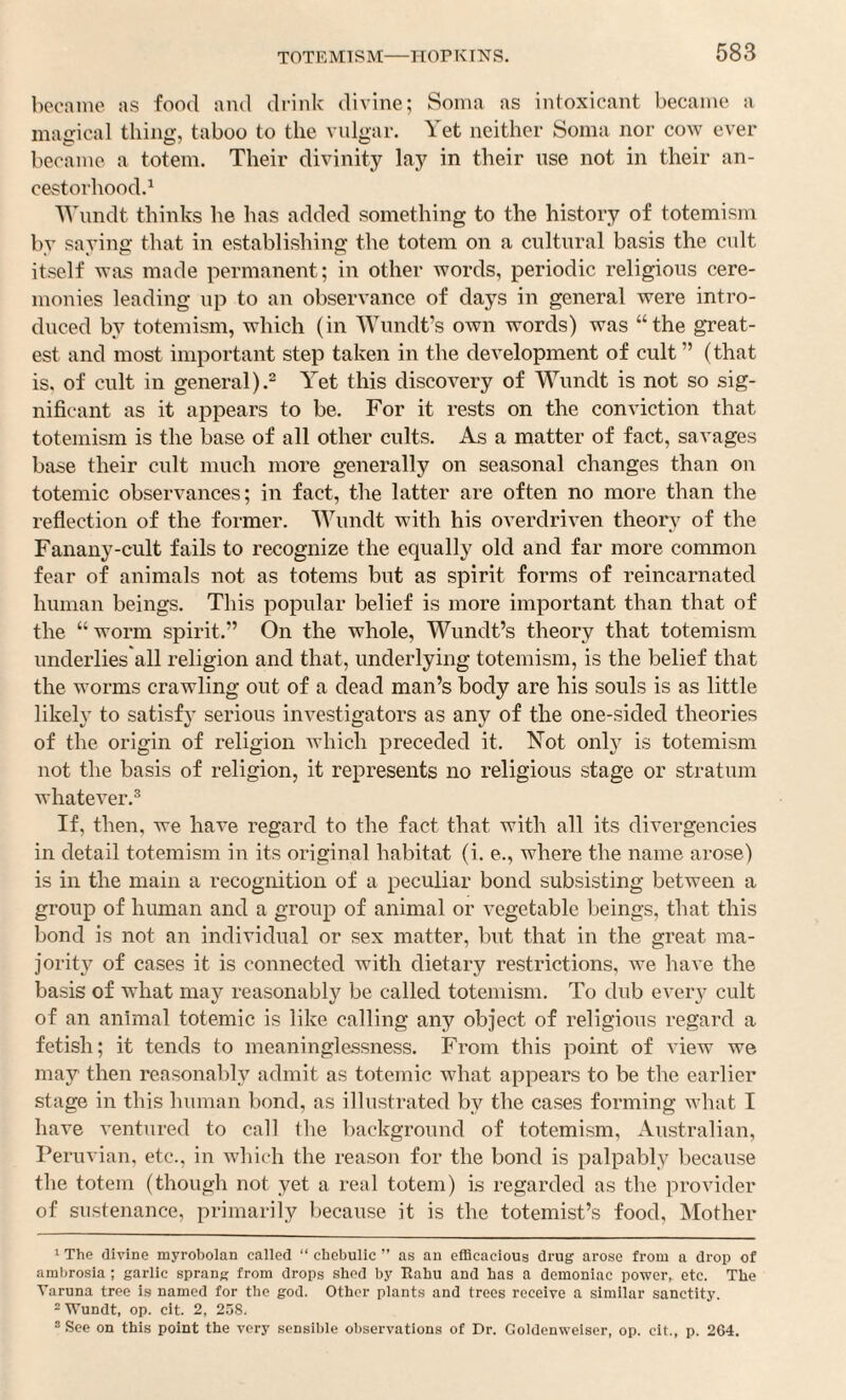 became as food and drink divine; Soma as intoxicant became a magical thing, taboo to the vulgar. Yet neither Soma nor cow ever became a totem. Their divinity lay in their use not in their an- cestorhood.^ Wundt thinks he has added something to the history of totemism by saying that in establishing the totem on a cultural basis the cult itself was made permanent; in other words, periodic religious cere¬ monies leading up to an observance of days in general were intro¬ duced by totemism, which (in Wundt’s own words) was “the great¬ est and most important step taken in the development of cult ” (that is, of cult in general).2 Yet this discovery of Wundt is not so sig¬ nificant as it appears to be. For it rests on the conviction that totemism is the base of all other cults. As a matter of fact, savages base their cult much more generally on seasonal changes than on totemic observances; in fact, the latter are often no more than the reflection of the former. Wundt with his overdriven theory of the Fanany-cult fails to recognize the equally old and far more common fear of animals not as totems but as spirit forms of reincarnated human beings. This popular belief is more important than that of the “ worm spirit.” On the whole, Wundt’s theory that totemism underlies'all religion and that, underlying totemism, is the belief that the worms crawling out of a dead man’s body are his souls is as little likely to satisfy serious investigators as any of the one-sided theories of the origin of religion Avhich preceded it. N^ot only is totemism not the basis of religion, it represents no religious stage or stratum whatever.^ If, then, we have regard to the fact that with all its divergencies in detail totemism in its original habitat (i. e., where the name arose) is ill the main a recognition of a peculiar bond subsisting between a group of human and a group of animal or vegetable beings, that this bond is not an individual or sex matter, but that in the great ma- jorit}^ of cases it is connected with dietary restrictions, we ha^ e the basis of what may reasonably be called totemism. To dub every cult of an animal totemic is like calling any object of religious regard a fetish; it tends to meaninglessness. From this point of view we may then reasonably admit as totemic what appears to be the earlier stage in this human bond, as illustrated by the cases forming what I have ventured to call the background of totemism, Australian, Peruvian, etc., in which the reason for the bond is palpably because the totem (though not yet a real totem) is regarded as the provider of sustenance, primarily because it is the totemist’s food, Mother 1 The divine myrobolan called “ chebullc ” as an efficacious drug arose from a drop of ambrosia ; garlic sprang from drops shod by Rahu and has a demoniac power, etc. The Varuna tree i.s named for the god. Other plants and trees receive a similar sanctity. -Wundt, op. cit. 2, 258. ® See on this point the very sensible observations of Dr. Goldenwelser, op. cit., p. 264.