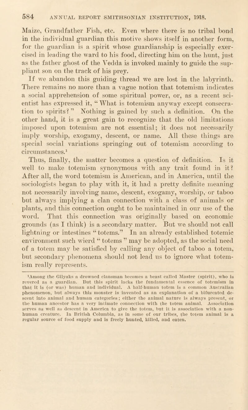 Maize, Grandfatlier Fish, etc. Even where there is no tribal bond in the individual guardian this motive shows itself in another form, for the guardian is a. spirit whose guardianship is especially exer¬ cised in leading the ward to his food, directing him on the hunt, just as the father ghost of the Vedda is invoked mainly to guide the sup¬ pliant son on the track of his prey. If we abandon this guiding thread we are lost in the labyrinth. There remains no more than a vague notion that totemism indicates a social apprehension of some spiritual power, or, as a recent sci¬ entist has expressed it, “What is totemism anyway except consecra¬ tion to spirits?’’ Nothing is gained by such a definition. On the other hand, it is a great gain to recognize that the old limitations imposed upon totemism are not essential; it does not necessarily imply worship, exogamy, descent, or name. All these things are special social variations springing out of totemism according to circumstances.^ Thus, finally, the matter becomes a question of definition. Is it well to make totemism synon^Tnons with any trait found in it? After all, the word totemism is American, and in America, until the sociologists began to play with it, it had a pretty definite meaning not necessarily involving name, descent, exogamy, worship, or taboo but always implying a clan connection with a class of animals or plants, and this connection ought to be maintained in our use of the word. That this connection was originally based on economic grounds (as I think) is a secondary matter. But we should not call lightning or intestines “totems.” In an already established totemic environment such wierd “ totems ” may be adopted, as the social need of a totem may be satisfied by calling any object of taboo a totem, but secondary phenomena should not lead ns to ignore what totem¬ ism really represents. lAmong the Gilyaks a ilrowncd clausnian boconios a beast called Master (spirit), who is revered as a guardian. But this spirit lacks the fundamental essence of totemism in that it is (or was) human and individual. A half-human totem is a common Australian Ijhenomenon, but always this monster is invented as an explanation of a bifurcated de¬ scent into animal and human categories ; either the animal nature is always present, or the human ancestor has a very intimate connection with the totem animal. Association serves as well as descent in America to give the totem, but it is association with a non- human creature. In British Columbia, as in some of our tribes, the totem animal is a regular source of food supply and is freely hunted, killed, and eaten.