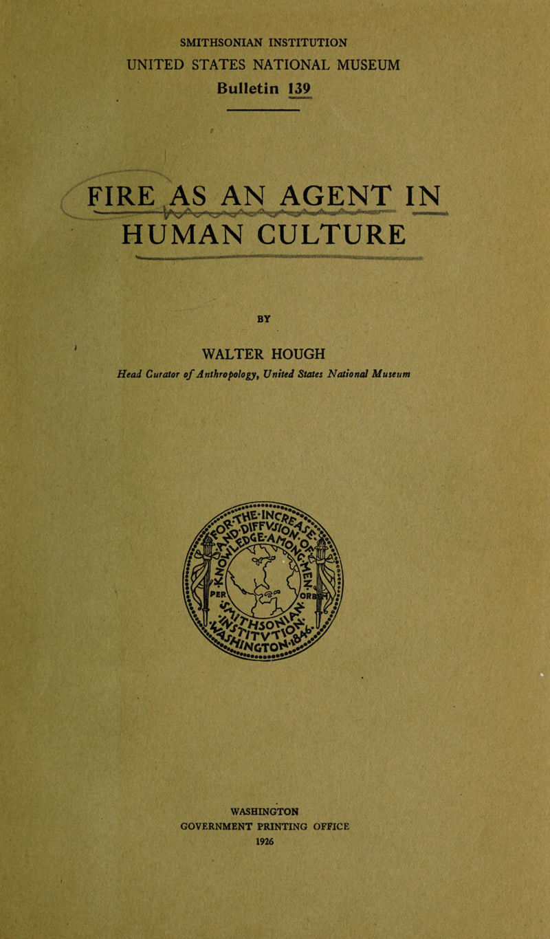 SMITHSONIAN INSTITUTION UNITED STATES NATIONAL MUSEUM Bulletin 139 V FIRE AS AN AGENT IN . ■■’■■'limn™ annum HUMAN CULTURE BY WALTER HOUGH Head Curator of Anthropology, United States National Museum WASHINGTON GOVERNMENT PRINTING OFFICE 1926