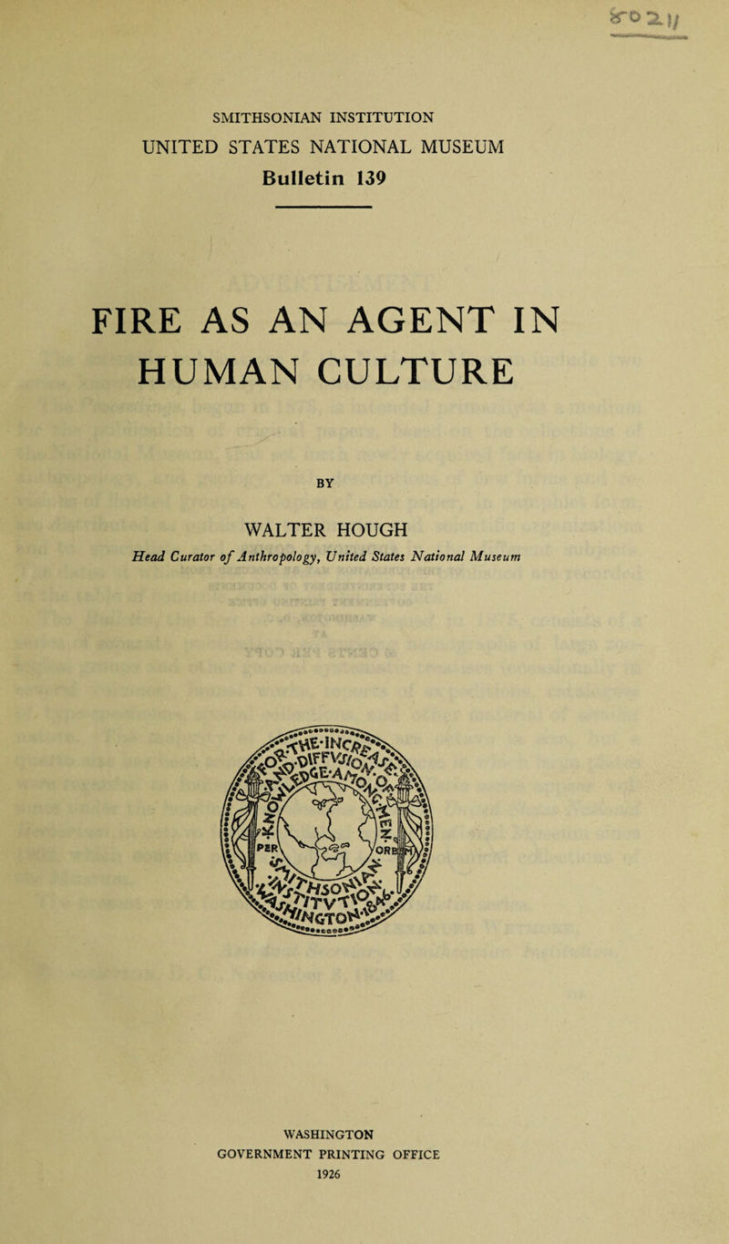 SMITHSONIAN INSTITUTION UNITED STATES NATIONAL MUSEUM Bulletin 139 FIRE AS AN AGENT IN HUMAN CULTURE BY WALTER HOUGH Head Curator of Anthropology, United States National Museum ••••©©©©&lt; .*5 WASHINGTON GOVERNMENT PRINTING OFFICE 1926