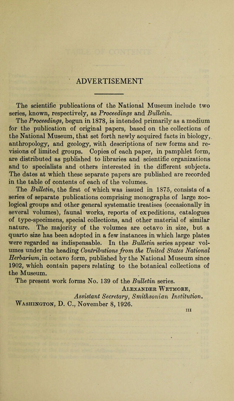 ADVERTISEMENT The scientific publications of the National Museum include two series, known, respectively, as Proceedings and Bulletin. The Proceedings, begun in 1878, is intended primarily as a medium for the publication of original papers, based on the collections of the National Museum, that set forth newly acquired facts in biology, anthropology, and geology, with descriptions of new forms and re¬ visions of limited groups. Copies of each paper, in pamphlet form, are distributed as published to libraries and scientific organizations and to specialists and others interested in the different subjects. The dates at which these separate papers are published are recorded in the table of contents of each of the volumes. The Bulletin, the first of which was issued in 1875, consists of a series of separate publications comprising monographs of large zoo¬ logical groups and other general systematic treatises (occasionally in several volumes), faunal works, reports of expeditions, catalogues of type-specimens, special collections, and other material of similar nature. The majority of the volumes are octavo in size, but a quarto size has been adopted in a few instances in which large plates were regarded as indispensable. In the Bulletin series appear vol¬ umes under the heading Contributions from the United States National Herbarium,in octavo form, published by the National Museum since 1902, which contain papers relating to the botanical collections of the Museum. The present work forms No. 139 of the Bulletin series. Alexander Wetmore, Assistant Secretary, Smithsonian Institution. Washington, D. C., November 8,1926.
