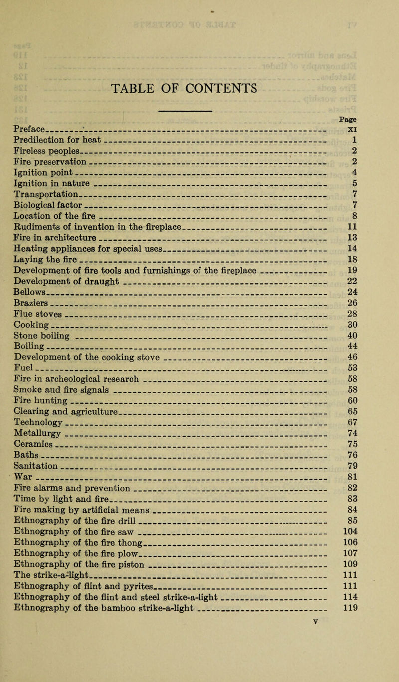TABLE OF CONTENTS Page Preface_;_ xi Predilection for heat_ 1 Fireless peoples_ 2 Fire preservation_ 2 Ignition point_ 4 Ignition in nature_ 5 Transportation_ 7 Biological factor_ 7 Location of the fire_ 8 Rudiments of invention in the fireplace_ 11 Fire in architecture_ 13 Heating appliances for special uses_ 14 Laying the fire_ 18 Development of fire tools and furnishings of the fireplace_ 19 Development of draught_ 22 Bellows_ 24 Braziers_ 26 Flue stoves_ 28 Cooking_ 30 Stone boiling_ 40 Boiling_ 44 Development of the cooking stove_ 46 Fuel_ 53 Fire in archeological research_ 58 Smoke and fire signals_ 58 Fire hunting_ 60 Clearing and agriculture___ 65 Technology_ 67 Metallurgy_ 74 Ceramics_ 75 Baths_ 76 Sanitation_ 79 War_ 81 Fire alarms and prevention_ 82 Time by light and fire_ 83 Fire making by artificial means_ 84 Ethnography of the fire drill_ 85 Ethnography of the fire saw_ 104 Ethnography of the fire thong_ 106 Ethnography of the fire plow_ 107 Ethnography of the fire piston_ 109 The strike-a-light_ 111 Ethnography of flint and pyrites_ 111 Ethnography of the flint and steel strike-a-light_ 114 Ethnography of the bamboo strike-a-light_ 119