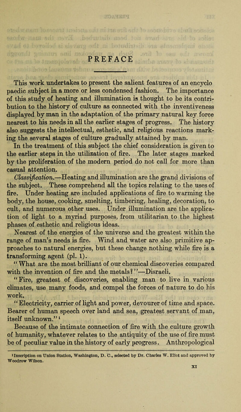 PREFACE This work undertakes to present the salient features of an encyclo paedic subject in a more or less condensed fashion. The importance of this study of heating and illumination is thought to be its contri¬ bution to the history of culture as connected with the inventiveness displayed by man in the adaptation of the primary natural key force nearest to his needs in all the earlier stages of progress. The history also suggests the intellectual, esthetic, and religious reactions mark¬ ing the several stages of culture gradually attained by man. In the treatment of this subject the chief consideration is given to the earlier steps in the utilization of fire. The later stages marked by the proliferation of the modern period do not call for more than casual attention. Classification.—Heating and illumination are the grand divisions of the subject. These comprehend all the topics relating to the uses of fire. Under heating are included applications of fire to warming the body, the house, cooking, smelting, timbering, healing, decoration, to cult, and numerous other uses. Under illumination are the applica¬ tion of light to a myriad purposes, from utilitarian to the highest phases of esthetic and religious ideas. Nearest of the energies of the universe and the greatest within the range of man’s needs is fire. Wind and water are also primitive ap¬ proaches to natural energies, but these change nothing while fire is a transforming agent (pi. 1). “ What are the most brilliant of our chemical discoveries compared with the invention of fire and the metals? ”—Disraeli. “Fire, greatest of discoveries, enabling man to live in various climates, use many foods, and compel the forces of nature to do his work. “Electricity, carrier of light and power, devourer of time and space. Bearer of human speech over land and sea, greatest servant of man, itself unknown.”1 Because of the intimate connection of fire with the culture growth of humanity, whatever relates to the antiquity of the use of fire must be of peculiar value in the history of early progress. Anthropological iInscription on Union Station, Washington, D. C., selected by Dr. Charles W. Eliot and approved by Woodrow Wilson.