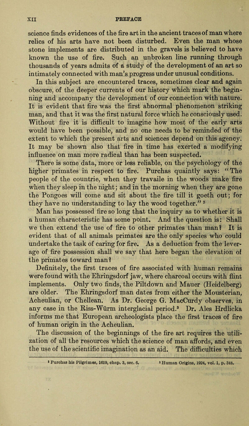 science finds evidences of the fire art in the ancient traces of man where relics of his arts have not been disturbed. Even the man whose stone implements are distributed in the gravels is believed to have known the use of fire. Such an unbroken line running through thousands of years admits of a study of the development of an art so intimately connected with man’s progress under unusual conditions. In this subject are encountered traces, sometimes clear and again obscure, of the deeper currents of our history which mark the begin¬ ning and accompany the development of our connection with nature. It is evident that fire was the first abnormal phenomenon striking man, and that it was the first natural force which he consciously used. Without fire it is difficult to imagine how most of the early arts would have been possible, and no one needs to be reminded of the extent to which the present arts and sciences depend on this agency. It may be shown also that fire in time has exerted a modifying influence on man more radical than has been suspected. There is some data, more or less reliable, on the psychology of the higher primates in respect to fire. Purchas quaintly says: “The people of the countrie, when they travaile in the woods make fire when they sleep in the night; and in the morning when they are gone the Pongoes will come and sit about the fire till it goeth out; for they have no understanding to lay the wood together.” 2 Man has possessed fire so long that the inquiry as to whether it is a human characteristic has some point. And the question is: Shall we then extend the use of fire to other primates than man? It is evident that of all animals primates are the only species who could undertake the task of caring for fire. As a deduction from the lever¬ age of fire possession shall we say that here began the elevation of the primates toward man? Definitely, the first traces of fire associated with human remains were found with the Ehringsdorf jaw, where charcoal occurs with flint implements. Only two finds, the Piltdown and Mauer (Heidelberg) are older. The Ehringsdorf man dates from either the Mousterian, Acheulian, or Chellean. As Dr. George G. MacCurdy observes, in any case in the Riss-Wurm interglacial period.3 Dr. Ales Hrdlicka informs me that European archeologists place the first traces of fire of human origin in the Acheulian. The discussion of the beginnings of the fire art requires the utili¬ zation of all the resources which the science of man affords, and even the use of the scientific imagination as an aid. The difficulties which * Purchas his Pilgrimes, 1619, chap. 3, sec. 6. 8 Human Origins, 1924, vol. 1, p. 348.