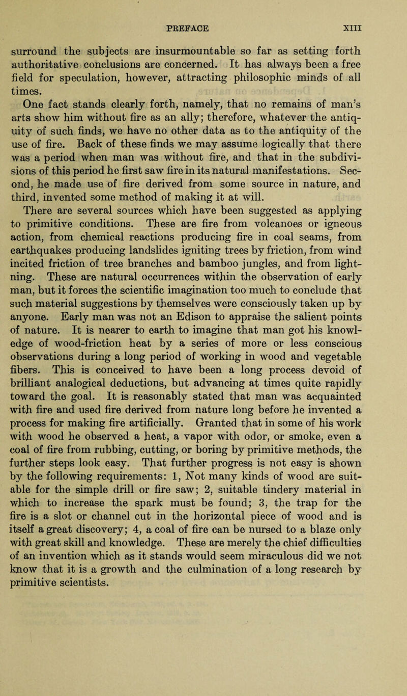surround the subjects are insurmountable so far as setting forth authoritative conclusions are concerned. It has always been a free field for speculation, however, attracting philosophic minds of all times. One fact stands clearly forth, namely, that no remains of man’s arts show him without fire as an ally; therefore, whatever the antiq¬ uity of such finds, we have no other data as to the antiquity of the use of fire. Back of these finds we may assume logically that there was a period when man was without fire, and that in the subdivi¬ sions of this period he first saw fire in its natural manifestations. Sec¬ ond, he made use of fire derived from some source in nature, and third, invented some method of making it at will. There are several sources which have been suggested as applying to primitive conditions. These are fire from volcanoes or igneous action, from chemical reactions producing fire in coal seams, from earthquakes producing landslides igniting trees by friction, from wind incited friction of tree branches and bamboo jungles, and from light¬ ning. These are natural occurrences within the observation of early man, but it forces the scientific imagination too much to conclude that such material suggestions by themselves were consciously taken up by anyone. Early man was not an Edison to appraise the salient points of nature. It is nearer to earth to imagine that man got his knowl¬ edge of wood-friction heat by a series of more or less conscious observations during a long period of working in wood and vegetable fibers. This is conceived to have been a long process devoid of brilliant analogical deductions, but advancing at times quite rapidly toward the goal. It is reasonably stated that man was acquainted with fire and used fire derived from nature long before he invented a process for making fire artificially. Granted that in some of his work with wood he observed a heat, a vapor with odor, or smoke, even a coal of fire from rubbing, cutting, or boring by primitive methods, the further steps look easy. That further progress is not easy is shown by the following requirements: 1, Not many kinds of wood are suit¬ able for the simple drill or fire saw; 2, suitable tindery material in which to increase the spark must be found; 3, the trap for the fire is a slot or channel cut in the horizontal piece of wood and is itself a great discovery; 4, a coal of fire can be nursed to a blaze only with great skill and knowledge. These are merely the chief difficulties of an invention which as it stands would seem miraculous did we not know that it is a growth and the culmination of a long research by primitive scientists.