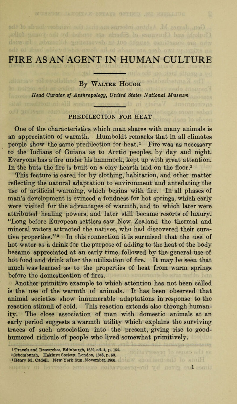 FIRE AS AN AGENT IN HUMAN CULTURE By Walter Hough Head Curator of Anthropology, United States National Museum PREDILECTION FOR HEAT One of the characteristics which man shares with many animals is an appreciation of warmth. Humboldt remarks that in all climates people show the same predilection for heat.1 Fire was as necessary to the Indians of Guiana as to Arctic peoples, by day and night. Everyone has a fire under his hammock, kept up with great attention. In the huts the fire is built on a clay hearth laid on the floor.2 This feature is cared for by clothing, habitation, and other matter reflecting the natural adaptation to environment and antedating the use of artificial 'warming, which begins with fire. In all phases of man’s development is evinced a fondness for hot springs, which early were visited for the advantages of warmth, and to which later were attributed healing powers, and later still became resorts of luxury. “Long before European settlers saw New Zealand the thermal and mineral waters attracted the natives, who had discovered their cura¬ tive properties.”3 In this connection it is surmised that the use of hot water as a drink for the purpose of adding to the heat of the body became appreciated at an early time, followed by the general use of hot food and drink after the utilization of fire. It may be seen that much was learned as to the properties of heat from warm springs before the domestication of fires. Another primitive example to which attention has not heen called is the use of the warmth of animals. It has been observed that animal societies show innumerable adaptations in response to the reaction stimuli of cold. This reaction extends also through human¬ ity. The close association of man with domestic animals at an early period suggests a warmth utility which explains the surviving traces of such association into the present, giving rise to good- humored ridicule of people who lived somewhat primitively. i Travels and Researches, Edinburgh, 1832, ed. 4, p. 154. > Schomburgh. Hakluyt Society, London, 1848, p. 50. * Henry M. Cadell. New York Sun, November, 1900.