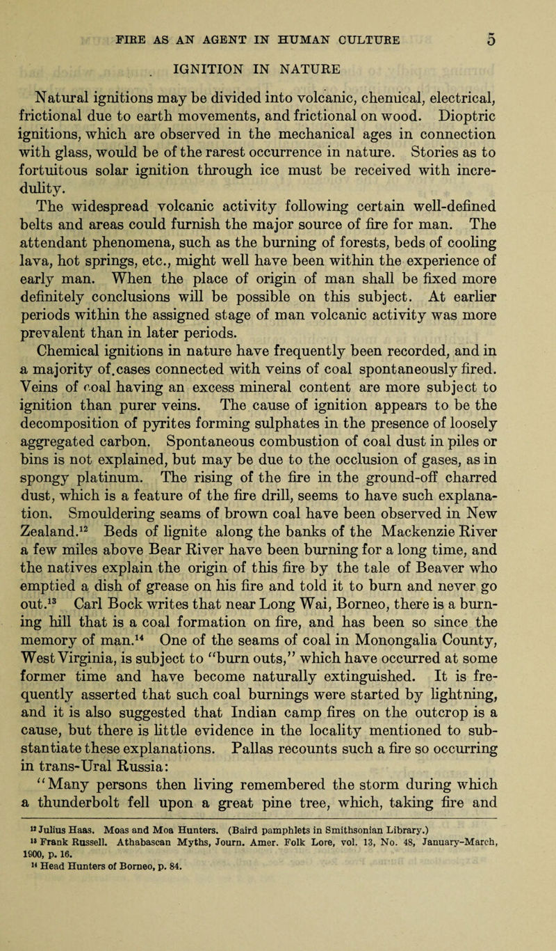 IGNITION IN NATURE Natural ignitions may be divided into volcanic, chemical, electrical, frictional due to earth movements, and frictional on wood. Dioptric ignitions, which are observed in the mechanical ages in connection with glass, would be of the rarest occurrence in nature. Stories as to fortuitous solar ignition through ice must be received with incre¬ dulity. The widespread volcanic activity following certain well-defined belts and areas could furnish the major source of fire for man. The attendant phenomena, such as the burning of forests, beds of cooling lava, hot springs, etc., might well have been within the experience of early man. When the place of origin of man shall be fixed more definitely conclusions will be possible on this subject. At earlier periods within the assigned stage of man volcanic activity was more prevalent than in later periods. Chemical ignitions in nature have frequently been recorded, and in a majority of.cases connected with veins of coal spontaneously fired. Veins of coal having an excess mineral content are more subject to ignition than purer veins. The cause of ignition appears to be the decomposition of pyrites forming sulphates in the presence of loosely aggregated carbon. Spontaneous combustion of coal dust in piles or bins is not explained, but may be due to the occlusion of gases, as in spongy platinum. The rising of the fire in the ground-off charred dust, which is a feature of the fire drill, seems to have such explana¬ tion. Smouldering seams of brown coal have been observed in New Zealand.12 Beds of lignite along the banks of the Mackenzie River a few miles above Bear River have been burning for a long time, and the natives explain the origin of this fire by the tale of Beaver who emptied a dish of grease on his fire and told it to burn and never go out.13 Carl Bock writes that near Long Wai, Borneo, there is a burn¬ ing hill that is a coal formation on fire, and has been so since the memory of man.14 One of the seams of coal in Monongalia County, West Virginia, is subject to “burn outs,” which have occurred at some former time and have become naturally extinguished. It is fre¬ quently asserted that such coal burnings were started by lightning, and it is also suggested that Indian camp fires on the outcrop is a cause, but there is little evidence in the locality mentioned to sub¬ stantiate these explanations. Pallas recounts such a fire so occurring in trans-Ural Russia: “Many persons then living remembered the storm during which a thunderbolt fell upon a great pine tree, which, taking fire and 11 Julius Haas. Moas and Moa Hunters. (Baird pamphlets in Smithsonian Library.) 18 Frank Russell. Athabascan Myths, Journ. Amer. Folk Lore, vol. 13, No. 48, January-March, 1900, p. 16. 14 Head Hunters of Borneo, p. 84.