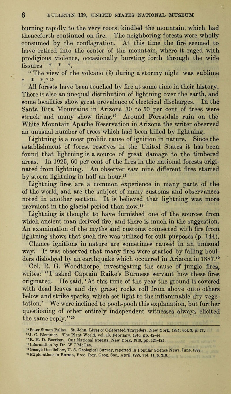 burning rapidly to the very roots, kindled the mountain, which had thenceforth continued on fire. The neighboring forests were wholly consumed by the conflagration. At this time the fire seemed to have retired into the center of the mountain, where it raged with prodigious violence, occasionally bursting forth through the wide fissures * * *. “The view of the volcano (?) during a stormy night was sublime * * * >> 15 All forests have been touched by fire at some time in their history. There is also an unequal distribution of lightning over the earth, and some localities show great prevalence of electrical discharges. In the Santa Rita Mountains in Arizona 30 to 50 per cent of trees were struck and many show firing.16 Around Forestdale ruin on the White Mountain Apache Reservation in Arizona the writer observed an unusual number of trees which had been killed by lightning. Lightning is a most prolific cause of ignition in nature. Since the establishment of forest reserves in the United States it has been found that lightning is a source of great damage to the timbered areas. In 1925, 60 per cent of the fires in the national forests origi¬ nated from lightning. An observer saw nine different fires started by storm lightning in half an hour.17 Lightning fires are a common experience in many parts of the of the world, and are the subject of many customs and observances noted in another section. It is believed that lightning was more prevalent in the glacial period than now.18 Lightning is thought to have furnished one of the sources from which ancient man derived fire, and there is much in the suggestion. An examination of the myths and customs connected with fire from lightning shows that such fire was utilized for cult purposes (p. 144). Chance ignitions in nature are sometimes caused in an unusual way. It was observed that many fires were started by falling boul¬ ders dislodged by an earthquake which occurred in Arizona in 1887.^ Col. R. G. Woodthorpe, investigating the cause of jungle fires, writes: “I asked Captain Raike’s Burmese servant how these fires originated. He said, ‘ At this time of the year the ground is covered with dead leaves and dry grass; rocks roll from above onto others below and strike sparks, which set light to the inflammable dry vege¬ tation.’ We were inclined to pooh-pooh this explanation, but further questioning of other entirely independent witnesses always elicited the same reply.”20 15 Peter Simon Pallas. St. John, Lives of Celebrated Travellers, New York, 1835, vol. 3, p. 77. 16 J. C. Blemmer. The Plant World, vol. 13, February, 1910, pp. 42-44. 17 R. H. D. Boerker. Our National Forests, New York, 1918, pp. 124-125. ^Information by Dr. W J McGee. 19 George Goodfellow, U. S. Geological Survey, reported in Popular Science News, June, 1888.