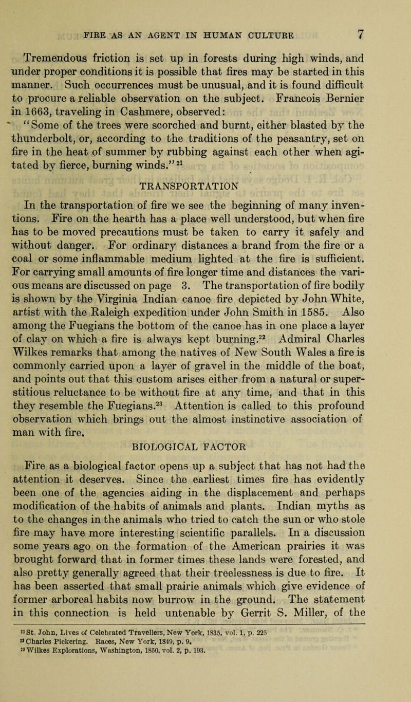 Tremendous friction is set up in forests during high winds, and under proper conditions it is possible that fires may be started in this manner. Such occurrences must be unusual, and it is found difficult to procure a reliable observation on the subject. Francois Bernier in 1663, traveling in Cashmere, observed: Some of the trees were scorched and burnt, either blasted by the thunderbolt, or, according to the traditions of the peasantry, set on fire in the heat of summer by rubbing against each other when agi¬ tated by fierce, burning winds.”21 TRANSPORTATION In the transportation of fire we see the beginning of many inven¬ tions. Fire on the hearth has a place well understood, but when fire has to be moved precautions must be taken to carry it safely and without danger. For ordinary distances a brand from the fire or a coal or some inflammable medium lighted at the fire is sufficient. For carrying small amounts of fire longer time and distances the vari¬ ous means are discussed on page 3. The transportation of fire bodily is shown by the Virginia Indian canoe fire depicted by John White, artist with the Raleigh expedition under John Smith in 1585. Also among the Fuegians the bottom of the canoe has in one place a layer of clay on which a fire is always kept burning.22 Admiral Charles Wilkes remarks that among the natives of New South Wales a fire is commonly carried upon a layer of gravel in the middle of the boat, and points out that this custom arises either from a natural or super¬ stitious reluctance to be without fire at any time, and that in this they resemble the Fuegians.23 Attention is called to this profound observation which brings out the almost instinctive association of man with fire. BIOLOGICAL FACTOR Fire as a biological factor opens up a subject that has not had the attention it deserves. Since the earliest times fire has evidently been one of the agencies aiding in the displacement and perhaps modification of the habits of animals and plants. Indian myths as to the changes in the animals who tried to catch the sun or who stole fire may have more interesting scientific parallels. In a discussion some years ago on the formation of the American prairies it was brought forward that in former times these lands were forested, and also pretty generally agreed that their treelessness is due to fire. It has been asserted that small prairie animals which give evidence of former arboreal habits now burrow in the ground. The statement in this connection is held untenable by Gerrit S. Miller, of the 21 St. John, Lives of Celebrated Travellers, New York, 1835, vol, 1, p. 225 21 Charles Pickering. Races, New York, 1849, p. 9. 23 Wilkes Explorations, Washington, 1850, vol. 2, p. 193.