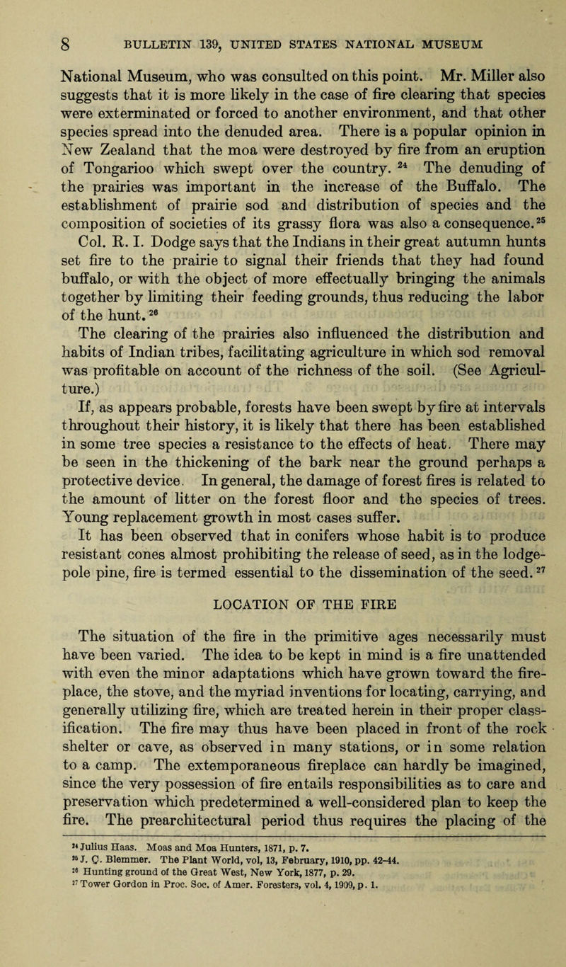 National Museum, who was consulted on this point. Mr. Miller also suggests that it is more likely in the case of fire clearing that species were exterminated or forced to another environment, and that other species spread into the denuded area. There is a popular opinion in New Zealand that the moa were destroyed by fire from an eruption of Tongarioo which swept over the country. 24 The denuding of the prairies was important in the increase of the Buffalo. The establishment of prairie sod and distribution of species and the composition of societies of its grassy flora was also a consequence.25 Col. R. I. Dodge says that the Indians in their great autumn hunts set fire to the prairie to signal their friends that they had found buffalo, or with the object of more effectually bringing the animals together by limiting their feeding grounds, thus reducing the labor of the hunt.26 The clearing of the prairies also influenced the distribution and habits of Indian tribes, facilitating agriculture in which sod removal was profitable on account of the richness of the soil. (See Agricul¬ ture.) If, as appears probable, forests have been swept by fire at intervals throughout their history, it is likely that there has been established in some tree species a resistance to the effects of heat. There may be seen in the thickening of the bark near the ground perhaps a protective device. In general, the damage of forest fires is related to the amount of litter on the forest floor and the species of trees. Young replacement growth in most cases suffer. It has been observed that in conifers whose habit is to produce resistant cones almost prohibiting the release of seed, as in the lodge- pole pine, fire is termed essential to the dissemination of the seed.27 LOCATION OF THE FIRE The situation of the fire in the primitive ages necessarily must have been varied. The idea to be kept in mind is a fire unattended with even the minor adaptations which have grown toward the fire¬ place, the stove, and the myriad inventions for locating, carrying, and generally utilizing fire, which are treated herein in their proper class¬ ification. The fire may thus have been placed in front of the rock shelter or cave, as observed in many stations, or in some relation to a camp. The extemporaneous fireplace can hardly be imagined, since the very possession of fire entails responsibilities as to care and preservation which predetermined a well-considered plan to keep the fire. The prearchitectural period thus requires the placing of the }4 Julius Haas. Moas and Moa Hunters, 1871, p. 7. *5 J. Q. Blemmer. The Plant World, vol, 13, February, 1910, pp. 42-44. 26 Hunting ground of the Great West, New York, 1877, p. 29. 27 Tower Gordon in Proc. Soc. of Amer. Foresters, vol. 4, 1909, p. 1.