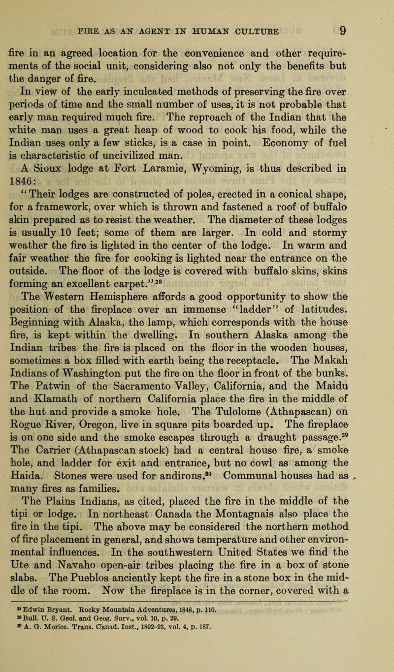 fire in an agreed location for the convenience and other require¬ ments of the social unit, considering also not only the benefits but the danger of fire. In view of the early inculcated methods of preserving the fire over periods of time and the small number of uses, it is not probable that early man required much fire. The reproach of the Indian that the white man uses a great heap of wood to cook his food, while the Indian uses only a few sticks, is a case in point. Economy of fuel is characteristic of uncivilized man. A Sioux lodge at Fort Laramie, Wyoming, is thus described in 1846: u Their lodges are constructed of poles, erected in a conical shape, for a framework, over which is thrown and fastened a roof of buffalo skin prepared as to resist the weather. The diameter of these lodges is usually 10 feet; some of them are larger. In cold and stormy weather the fire is lighted in the center of the lodge. In warm and fair weather the fire for cooking is lighted near the entrance on the outside. The floor of the lodge is covered with buffalo skins, skins forming an excellent carpet.”28 The Western Hemisphere affords a good opportunity to show the position of the fireplace over an immense “ladder” of latitudes. Beginning with Alaska, the lamp, which corresponds with the house fire, is kept within the dwelling. In southern Alaska among the Indian tribes the fire is placed on the floor in the wooden houses, sometimes a box filled with earth being the receptacle. The Makah Indians of Washington put the fire on the floor in front of the bunks. The Patwin of the Sacramento Valley, California, and the Maidu and Klamath of northern California place the fire in the middle of the hut and provide a smoke hole. The Tulolome (Athapascan) on Rogue River, Oregon, five in square pits boarded up. The fireplace is on one side and the smoke escapes through a draught passage.29 The Carrier (Athapascan stock) had a central house fire, a smoke hole, and ladder for exit and entrance, but no cowl as among the Haida. Stones were used for andirons.30 Communal houses had as many fires as families. The Plains Indians, as cited, placed the fire in the middle of the tipi or lodge. In northeast Canada the Montagnais also place the fire in the tipi. The above may be considered the northern method of fire placement in general, and shows temperature and other environ¬ mental influences. In the southwestern United States we find the Ute and Navaho open-air tribes placing the fire in a box of stone slabs. The Pueblos anciently kept the fire in a stone box in the mid¬ dle of the room. Now the fireplace is in the corner, covered with a 28 Edwin Bryant. Rocky Mountain Adventures, 1848, p. 110. 29 Bull. U. S. Geol. and Geog. Surv., vol. 10, p. 29. 80 A. G. Morice. Trans. C'anad. Inst., 1892-93, vol. 4, p. 187.