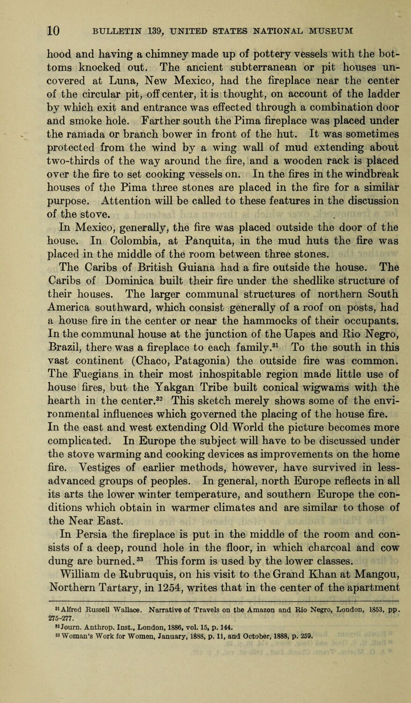 hood and having a chimney made up of pottery vessels with the bot¬ toms knocked out. The ancient subterranean or pit houses un¬ covered at Luna, New Mexico, had the fireplace near the center of the circular pit, off center, it is thought, on account of the ladder by which exit and entrance was effected through a combination door and smoke hole. Farther south the Pima fireplace was placed under the ramada or branch bower in front of the hut. It was sometimes protected from the wind by a wing wall of mud extending about two-thirds of the way around the fire, and a wooden rack is placed over the fire to set cooking vessels on. In the fires in the windbreak houses of the Pima three stones are placed in the fire for a similar purpose. Attention will be called to these features in the discussion of the stove. In Mexico, generally, the fire was placed outside the door of the house. In Colombia, at Panquita, in the mud huts the fire was placed in the middle of the room between three stones. The Caribs of British Guiana had a fire outside the house. The Caribs of Dominica built their fire under the shedlike structure of their houses. The larger communal structures of northern South America southward, which consist generally of a roof on posts, had a house fire in the center or near the hammocks of their occupants. In the communal house at the junction of the Uapes and Rio Negro, Brazil, there was a fireplace to each family.31 To the south in this vast continent (Chaco, Patagonia) the outside fire was common. The Fuegians in their most inhospitable region made little use of house fires, but the Yakgan Tribe built conical wigwams with the hearth in the center.32 This sketch merely shows some of the envi¬ ronmental influences which governed the placing of the house fire. In the east and west extending Old World the picture becomes more complicated. In Europe the subject will have to be discussed under the stove warming and cooking devices as improvements on the home fire. Vestiges of earlier methods, however, have survived in less- advanced groups of peoples. In general, north Europe reflects in all its arts the lower winter temperature, and southern Europe the con¬ ditions which obtain in warmer climates and are similar to those of the Near East. In Persia the fireplace is put in the middle of the room and con¬ sists of a deep, round hole in the floor, in which charcoal and cow dung are burned.33 This form is used by the lower classes. William de Rubruquis, on his visit to the Grand Khan at Mangou, Northern Tartary, in 1254, writes that in the center of the apartment 31 Alfred Russell Wallace. Narrative of Travels on the Amazon and Rio Negro, London, 1853, pp. 275-277. 32 Journ. Anthrop. Inst., London, 1886, vol. 15, p. 144. 32 Woman's Work for Women, January, 1888, p. 11, and October, 1888, p. 259.