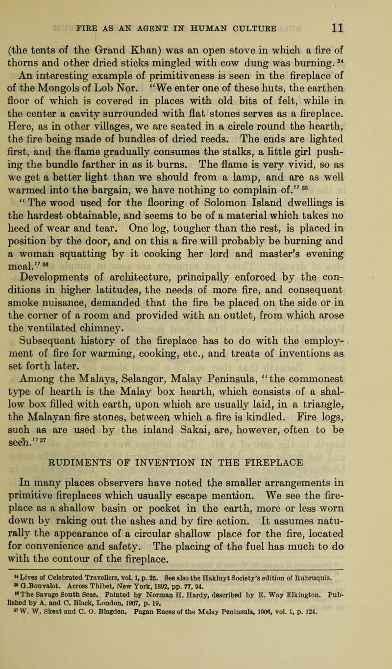 (the tents of the Grand Khan) was an open stove in which a fire of thorns and other dried sticks mingled with cow dung was burning.34 An interesting example of primitiveness is seen in the fireplace of of the Mongols of Lob Nor. “We enter one of these huts, the earthen floor of which is covered in places with old bits of felt, while in the center a cavity surrounded with flat stones serves as a fireplace. Here, as in other villages, we are seated in a circle round the hearth, the fire being made of bundles of dried reeds. The ends are lighted first, and the flame gradually consumes the stalks, a little girl push¬ ing the bundle farther in as it burns. The flame is very vivid, so as we get a better light than we should from a lamp, and are as well warmed into the bargain, we have nothing to complain of.” 35 “ The wood used for the flooring of Solomon Island dwellings is the hardest obtainable, and seems to be of a material which takes no heed of wear and tear. One log, tougher than the rest, is placed in position by the door, and on this a fire will probably be burning and a woman squatting by it cooking her lord and master's evening meal.”36 Developments of architecture, principally enforced by the con¬ ditions in higher latitudes, the needs of more fire, and consequent smoke nuisance, demanded that the fire be placed on the side or in the corner of a room and provided with an outlet, from which arose the ventilated chimney. Subsequent history of the fireplace has to do with the employ-, ment of fire for warming, cooking, etc., and treats of inventions as set forth later. Among the Malays, Selangor, Malay Peninsula, “the commonest type of hearth is the Malay box hearth, which consists of a shal¬ low box filled with earth, upon which are usually laid, in a triangle, the Malayan fire stones, between which a fire is kindled. Fire logs, such as are used by the inland Sakai, are, however, often to be seen.”37 RUDIMENTS OF INVENTION IN THE FIREPLACE In many places observers have noted the smaller arrangements in primitive fireplaces which usually escape mention. We see the fire¬ place as a shallow basin or pocket in the earth, more or less worn down by raking out the ashes and by fire action. It assumes natu¬ rally the appearance of a circular shallow place for the fire, located for convenience and safety. The placing of the fuel has much to do with the contour of the fireplace. 14 Lives of Celebrated Travellers, vol. 1, p. 25. See also the Hakluyt Society’s edition of Rubruquis. 86 G.Bonvalot. Across Thibet, New York, 1892, pp. 77, 94. 36The Savage South Seas. Painted by Norman H. Hardy, described by E. Way Elkington. Pub¬ lished by A. and C. Black, London, 1907, p. 19. 87 W. W. Skeat and C. O. Blagden. Pagan Races of the Malay Peninsula, 1900, vol. 1, p. 124.