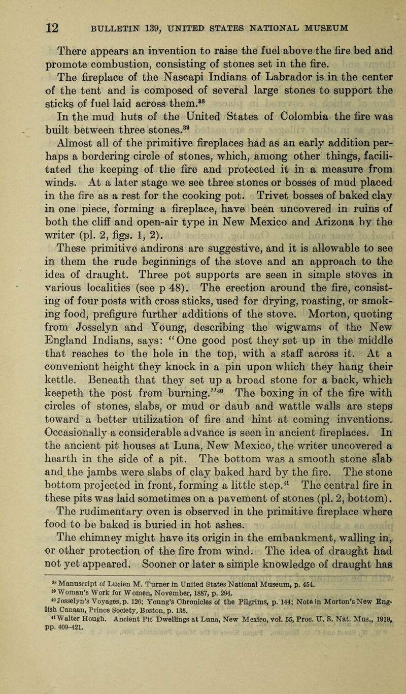 There appears an invention to raise the fuel above the fire bed and promote combustion, consisting of stones set in the fire. The fireplace of the Nascapi Indians of Labrador is in the center of the tent and is composed of several large stones to support the sticks of fuel laid across them.38 In the mud huts of the United States of Colombia the fire was built between three stones.39 Almost all of the primitive fireplaces had as an early addition per¬ haps a bordering circle of stones, which, among other things, facili¬ tated the keeping of the fire and protected it in a measure from winds. At a later stage we see three stones or bosses of mud placed in the fire as a rest for the cooking pot. Trivet bosses of baked clay in one piece, forming a fireplace, have been uncovered in ruins of both the cliff and open-air type in New Mexico and Arizona by the writer (pi. 2, figs. 1, 2). These primitive andirons are suggestive, and it is allowable to see in them the rude beginnings of the stove and an approach to the idea of draught. Three pot supports are seen in simple stoves in various localities (see p 48). The erection around the fire, consist¬ ing of four posts with cross sticks, used for drying, roasting, or smok¬ ing food, prefigure further additions of the stove. Morton, quoting from Josselyn and Young, describing the wigwams of the New England Indians, says: “One good post they set up in the middle that reaches to the hole in the top, with a staff across it. At a convenient height they knock in a pin upon which they hang their kettle. Beneath that they set up a broad stone for a back, which keepeth the post from burning.”40 The boxing in of the fire with circles of stones, slabs, or mud or daub and wattle walls are steps toward a better utilization of fire and hint at coming inventions. Occasionally a considerable advance is seen in ancient fireplaces. In the ancient pit houses at Luna, New Mexico, the writer uncovered a hearth in the side of a pit. The bottom was a smooth stone slab and the jambs were slabs of clay baked hard by the fire. The stone bottom projected in front, forming a little step.41 The central fire in these pits was laid sometimes on a pavement of stones (pi. 2, bottom). The rudimentary oven is observed in the primitive fireplace where food to be baked is buried in hot ashes. The chimney might have its origin in the embankment, walling in, or other protection of the fire from wind. The idea of draught had not yet appeared. Sooner or later a simple knowledge of draught has 38 Manuscript of Lucien M. Turner in United States National Museum, p. 454. 39 Woman’s Work for Women, November, 1887, p. 294. 40Josselyn’s Voyages, p. 126; Young’s Chronicles of the Pilgrims, p. 144; Note in Morton’s New Eng¬ lish Canaan, Prince Society, Boston, p. 135. 41 Walter Hough. Ancient Pit Dwellings at Luna, New Mexico, vol. 55, Proc. U. S. Nat. Mus., 1919, pp. 409-421.