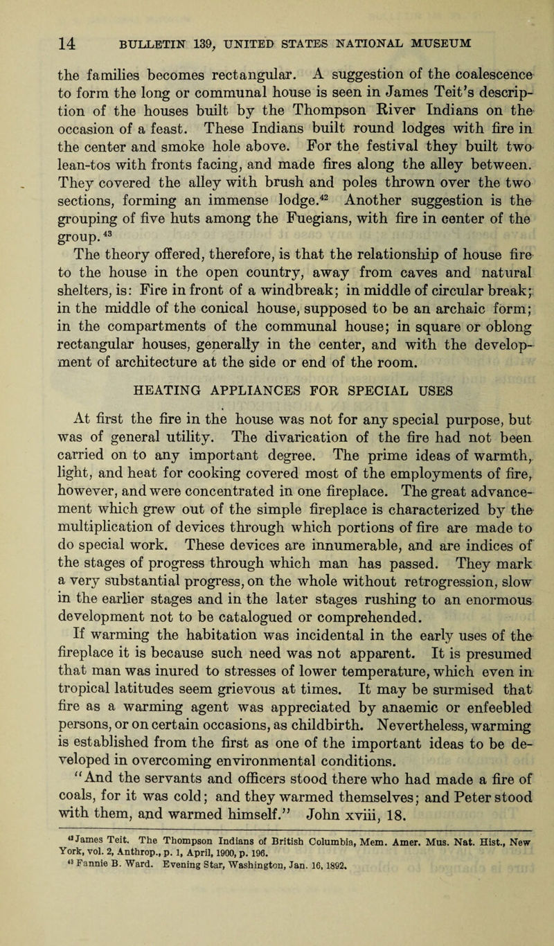 the families becomes rectangular. A suggestion of the coalescence to form the long or communal house is seen in James Teit’s descrip¬ tion of the houses built by the Thompson River Indians on the occasion of a feast. These Indians built round lodges with fire in the center and smoke hole above. For the festival they built two lean-tos with fronts facing, and made fires along the alley between. They covered the alley with brush and poles thrown over the two sections, forming an immense lodge.42 Another suggestion is the grouping of five huts among the Fuegians, with fire in center of the group.43 The theory offered, therefore, is that the relationship of house fire to the house in the open country, away from caves and natural shelters, is: Fire in front of a windbreak; in middle of circular break; in the middle of the conical house, supposed to be an archaic form; in the compartments of the communal house; in square or oblong rectangular houses, generally in the center, and with the develop¬ ment of architecture at the side or end of the room. HEATING APPLIANCES FOR SPECIAL USES At first the fire in the house was not for any special purpose, but was of general utility. The divarication of the fire had not been carried on to any important degree. The prime ideas of warmth, light, and heat for cooking covered most of the employments of fire, however, and were concentrated in one fireplace. The great advance¬ ment which grew out of the simple fireplace is characterized by the multiplication of devices through which portions of fire are made to do special work. These devices are innumerable, and are indices of the stages of progress through which man has passed. They mark a very substantial progress, on the whole without retrogression, slow in the earlier stages and in the later stages rushing to an enormous development not to be catalogued or comprehended. If warming the habitation was incidental in the early uses of the fireplace it is because such need was not apparent. It is presumed that man was inured to stresses of lower temperature, which even in tropical latitudes seem grievous at times. It may be surmised that fire as a warming agent was appreciated by anaemic or enfeebled persons, or on certain occasions, as childbirth. Nevertheless, warming is established from the first as one of the important ideas to be de¬ veloped in overcoming environmental conditions. “ And the servants and officers stood there who had made a fire of coals, for it was cold; and they warmed themselves; and Peter stood with them, and warmed himself.” John xviii, 18. «James Teit. The Thompson Indians of British Columbia, Mem. Amer. Mus. Nat. Hist., New York, vol. 2, Anthrop., p. 1, April, 1900, p. 196. 43 Fannie B. Ward. Evening Star, Washington, Jan. 16,1892.