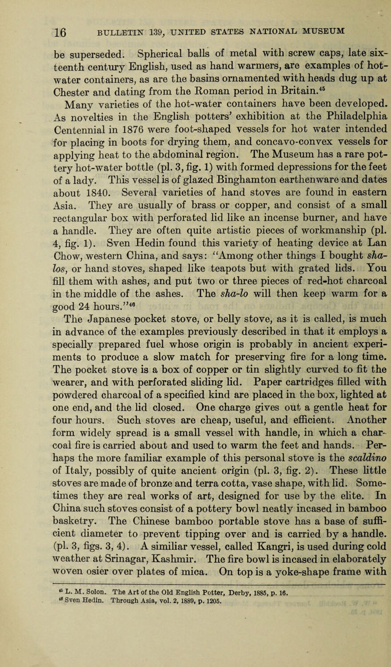 be superseded. Spherical balls of metal with screw caps, late six¬ teenth century English, used as hand warmers, are examples of hot- water containers, as are the basins ornamented with heads dug up at Chester and dating from the Roman period in Britain.45 Many varieties of the hot-water containers have been developed. As novelties in the English potters’ exhibition at the Philadelphia Centennial in 1876 were foot-shaped vessels for hot water intended for placing in boots for drying them, and concavo-convex vessels for applying heat to the abdominal region. The Museum has a rare pot¬ tery hot-water bottle (pi. 3, fig. 1) with formed depressions for the feet of a lady. This vessel is of glazed Binghamton earthenware and dates about 1840. Several varieties of hand stoves are found in eastern Asia. They are usually of brass or copper, and consist of a small rectangular box with perforated lid like an incense burner, and have a handle. They are often quite artistic pieces of workmanship (pi. 4, fig. 1). Sven Hedin found this variety of heating device at Lan Chow, western China, and says: “Among other things I bought sha- los, or hand stoves, shaped like teapots but with grated lids. You fill them with ashes, and put two or three pieces of red-hot charcoal in the middle of the ashes. The sha-lo will then keep warm for a good 24 hours.”46 The Japanese pocket stove, or belly stove, as it is called, is much in advance of the examples previously described in that it employs a specially prepared fuel whose origin is probably in ancient experi¬ ments to produce a slow match for preserving fire for a long time. The pocket stove is a box of copper or tin slightly curved to fit the wearer, and with perforated sliding lid. Paper cartridges filled with powdered charcoal of a specified kind are placed in the box, lighted at one end, and the lid closed. One charge gives out a gentle heat for four hours. Such stoves are cheap, useful, and efficient. Another form widely spread is a small vessel with handle, in which a char¬ coal fire is carried about and used to warm the feet and hands. Per¬ haps the more familiar example of this personal stove is the scaldino of Italy, possibly of quite ancient origin (pi. 3, fig. 2). These little stoves are made of bronze and terra cotta, vase shape, with lid. Some¬ times they are real works of art, designed for use by the elite. In China such stoves consist of a pottery bowl neatly incased in bamboo basketry. The Chinese bamboo portable stove has a base of suffi¬ cient diameter to prevent tipping over and is carried by a handle, (pi. 3, figs. 3, 4). A similiar vessel, called Kangri, is used during cold weather at Srinagar, Kashmir. The fire bowl is incased in elaborately woven osier over plates of mica. On top is a yoke-shape frame with 46 L. M. Solon. The Art of the Old English Potter, Derby, 1885, p. 16. 46 Sven Hedin. Through Asia, vol. 2, 1889, p. 1205.