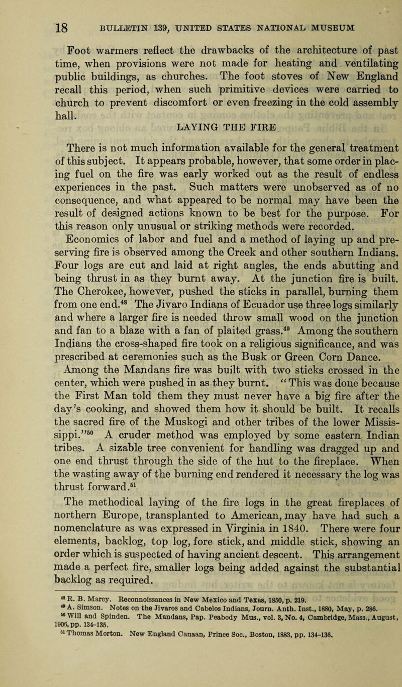 Foot warmers reflect the drawbacks of the architecture of past time, when provisions were not made for heating and ventilating public buildings, as churches. The foot stoves of New England recall this period, when such primitive devices were carried to church to prevent discomfort or even freezing in the cold assembly hall. LAYING THE FIRE There is not much information available for the general treatment of this subject. It appears probable, however, that some order in plac¬ ing fuel on the fire was early worked out as the result of endless experiences in the past. Such matters were unobserved as of no consequence, and what appeared to be normal may have been the result of designed actions known to be best for the purpose. For this reason only unusual or striking methods were recorded. Economics of labor and fuel and a method of laying up and pre¬ serving fire is observed among the Creek and other southern Indians. Four logs are cut and laid at right angles, the ends abutting and being thrust in as they burnt away. At the junction fire is built. The Cherokee, however, pushed the sticks in parallel, burning them from one end.48 The Jivaro Indians of Ecuador use three logs similarly and where a larger fire is needed throw small wood on the junction and fan to a blaze with a fan of plaited grass.49 Among the southern Indians the cross-shaped fire took on a religious significance, and was prescribed at ceremonies such as the Busk or Green Corn Dance. Among the Mandans fire was built with two sticks crossed in the center, which were pushed in as they burnt. “ This was done because the First Man told them they must never have a big fire after the day’s cooking, and showed them how it should be built. It recalls the sacred fire of the Muskogi and other tribes of the lower Missis¬ sippi. ”50 A cruder method was employed by some eastern Indian tribes. A sizable tree convenient for handling was dragged up and one end thrust through the side of the hut to the fireplace. When the wasting away of the burning end rendered it necessary the log was thrust forward.51 The methodical laying of the fire logs in the great fireplaces of northern Europe, transplanted to American, may have had such a nomenclature as was expressed in Virginia in 1840. There were four elements, backlog, top log, fore stick, and middle stick, showing an order which is suspected of having ancient descent. This arrangement made a perfect fire, smaller logs being added against the substantial backlog as required. 48 R. B. Marcy. Reconnoissances in New Mexico and Texas, 1850, p. 219. 49 A. Simson. Notes on the Jivaros and Cabelos Indians, Journ. Anth. Inst., 1880, May, p. 286. 50 Will and Spinden. The Mandans, Pap. Peabody Mus., vol. 3,No. 4, Cambridge, Mass., August, 1906, pp. 134-135. 51 Thomas Morton. New England Canaan, Prince Soc., Boston, 1883, pp. 134-136.