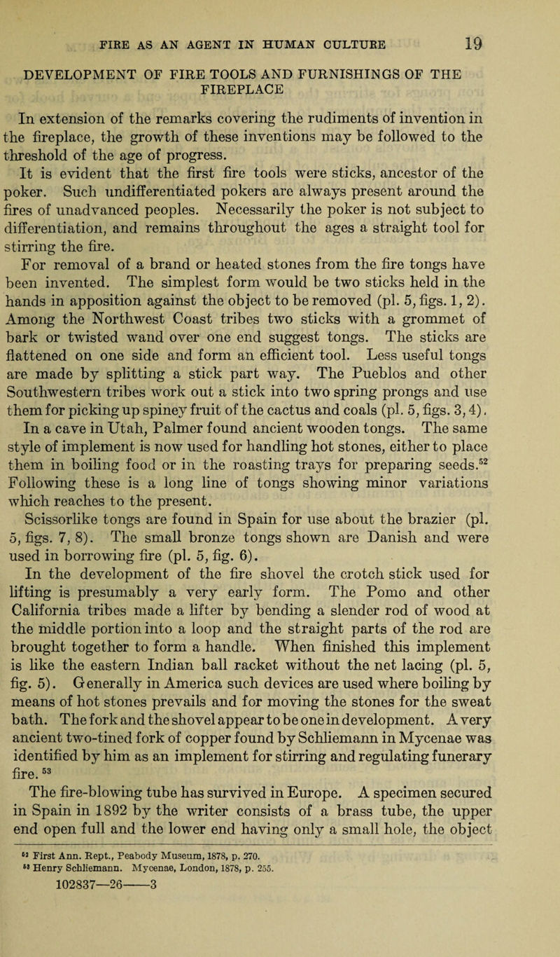 DEVELOPMENT OF FIRE TOOLS AND FURNISHINGS OF THE FIREPLACE In extension of the remarks covering the rudiments of invention in the fireplace, the growth of these inventions may be followed to the threshold of the age of progress. It is evident that the first fire tools were sticks, ancestor of the poker. Such undifferentiated pokers are always present around the fires of unadvanced peoples. Necessarily the poker is not subject to differentiation, and remains throughout the ages a straight tool for stirring the fire. For removal of a brand or heated stones from the fire tongs have been invented. The simplest form would be two sticks held in the hands in apposition against the object to be removed (pi. 5, figs. 1,2). Among the Northwest Coast tribes two sticks with a grommet of bark or twisted wand over one end suggest tongs. The sticks are flattened on one side and form an efficient tool. Less useful tongs are made by splitting a stick part way. The Pueblos and other Southwestern tribes work out a stick into two spring prongs and use them for picking up spiney fruit of the cactus and coals (pi. 5, figs. 3,4). In a cave in Utah, Palmer found ancient wooden tongs. The same style of implement is now used for handling hot stones, either to place them in boiling food or in the roasting trays for preparing seeds.52 Following these is a long line of tongs showing minor variations which reaches to the present. Scissorlike tongs are found in Spain for use about the brazier (pi. 5, figs. 7, 8). The small bronze tongs shown are Danish and w~ere used in borrowing fire (pi. 5, fig. 6). In the development of the fire shovel the crotch stick used for lifting is presumably a very early form. The Porno and other California tribes made a lifter by bending a slender rod of wood at the middle portion into a loop and the straight parts of the rod are brought together to form a handle. When finished this implement is like the eastern Indian ball racket without the net lacing (pi. 5, fig. 5). Generally in America such devices are used where boiling by means of hot stones prevails and for moving the stones for the sweat bath. The fork and the shovel appear to be one in development. Avery ancient two-tined fork of copper found by Schliemann in Mycenae was identified by him as an implement for stirring and regulating funerary fire.53 The fire-blowing tube has survived in Europe. A specimen secured in Spain in 1892 by the writer consists of a brass tube, the upper end open full and the lower end having only a small hole, the object SJ First Ann. Rept., Peabody Museum, 1878, p. 270. 68 Henry Schliemann. Mycenae, London, 1878, p. 255. 102837—26-3