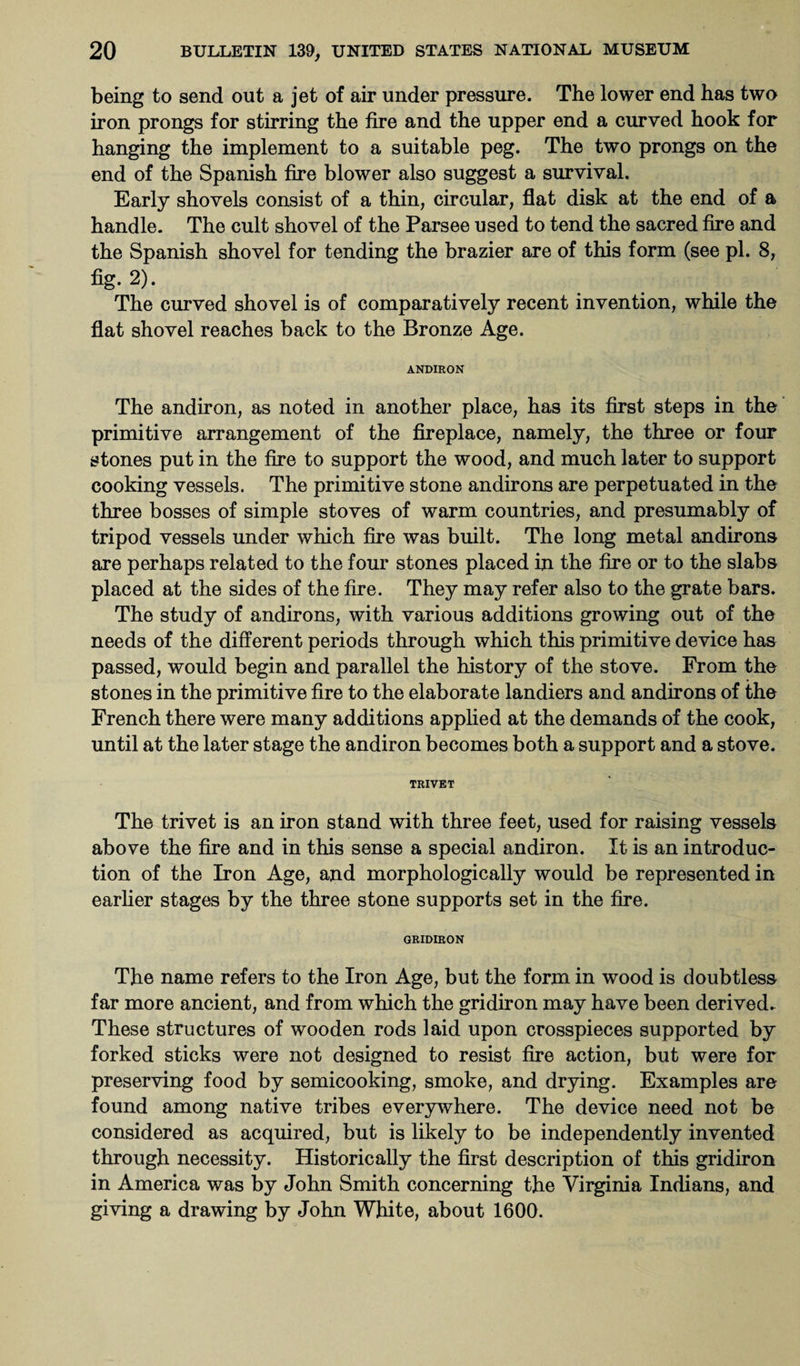 being to send out a jet of air under pressure. The lower end has two iron prongs for stirring the fire and the upper end a curved hook for hanging the implement to a suitable peg. The two prongs on the end of the Spanish fire blower also suggest a survival. Early shovels consist of a thin, circular, flat disk at the end of a handle. The cult shovel of the Parsee used to tend the sacred fire and the Spanish shovel for tending the brazier are of this form (see pi. 8, fig. 2)- The curved shovel is of comparatively recent invention, while the flat shovel reaches back to the Bronze Age. ANDIRON The andiron, as noted in another place, has its first steps in the primitive arrangement of the fireplace, namely, the three or four stones put in the fire to support the wood, and much later to support cooking vessels. The primitive stone andirons are perpetuated in the three bosses of simple stoves of warm countries, and presumably of tripod vessels under which fire was built. The long metal andirons are perhaps related to the four stones placed in the fire or to the slabs placed at the sides of the fire. They may refer also to the grate bars. The study of andirons, with various additions growing out of the needs of the different periods through which this primitive device has passed, would begin and parallel the history of the stove. From the stones in the primitive fire to the elaborate landiers and andirons of the French there were many additions applied at the demands of the cook, until at the later stage the andiron becomes both a support and a stove. TRIVET The trivet is an iron stand with three feet, used for raising vessels above the fire and in this sense a special andiron. It is an introduc¬ tion of the Iron Age, and morphologically would be represented in earlier stages by the three stone supports set in the fire. GRIDIRON The name refers to the Iron Age, but the form in wood is doubtless far more ancient, and from which the gridiron may have been derived. These structures of wooden rods laid upon crosspieces supported by forked sticks were not designed to resist fire action, but were for preserving food by semicooking, smoke, and drying. Examples are found among native tribes everywhere. The device need not be considered as acquired, but is likely to be independently invented through necessity. Historically the first description of this gridiron in America was by John Smith concerning the Virginia Indians, and giving a drawing by John White, about 1600.
