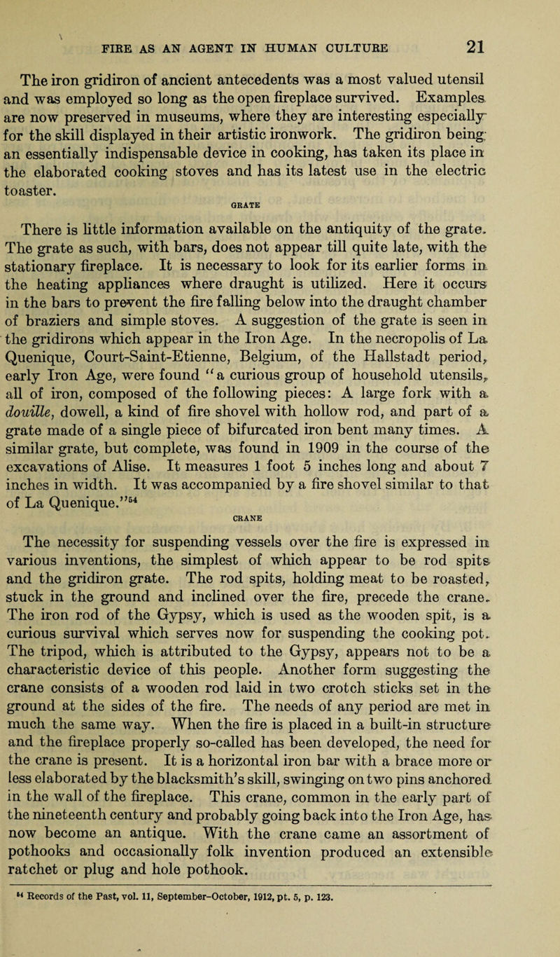 The iron gridiron of ancient antecedents was a most valued utensil and was employed so long as the open fireplace survived. Examples are now preserved in museums, where they are interesting especially for the skill displayed in their artistic ironwork. The gridiron being; an essentially indispensable device in cooking, has taken its place in the elaborated cooking stoves and has its latest use in the electric toaster. ORATE There is little information available on the antiquity of the grate. The grate as such, with bars, does not appear till quite late, with the stationary fireplace. It is necessary to look for its earlier forms in the heating appliances where draught is utilized. Here it occurs in the bars to prevent the fire falling below into the draught chamber of braziers and simple stoves. A suggestion of the grate is seen in the gridirons which appear in the Iron Age. In the necropolis of La Quenique, Court-Saint-Etienne, Belgium, of the Hallstadt period* early Iron Age, were found “a curious group of household utensils* all of iron, composed of the following pieces: A large fork with a douille, dowell, a kind of fire shovel with hollow rod, and part of a grate made of a single piece of bifurcated iron bent many times. A similar grate, but complete, was found in 1909 in the course of the excavations of Alise. It measures 1 foot 5 inches long and about 7 inches in width. It was accompanied by a fire shovel similar to that of La Quenique.5,54 CRANE The necessity for suspending vessels over the fire is expressed in various inventions, the simplest of which appear to be rod spits and the gridiron grate. The rod spits, holding meat to be roasted* stuck in the ground and inclined over the fire, precede the crane. The iron rod of the Gypsy, which is used as the wooden spit, is a curious survival which serves now for suspending the cooking pot. The tripod, which is attributed to the Gypsy, appears not to be a characteristic device of this people. Another form suggesting the crane consists of a wooden rod laid in two crotch sticks set in the ground at the sides of the fire. The needs of any period are met in much the same way. When the fire is placed in a built-in structure and the fireplace properly so-called has been developed, the need for the crane is present. It is a horizontal iron bar with a brace more or less elaborated by the blacksmith’s skill, swinging on two pins anchored in the wall of the fireplace. This crane, common in the early part of the nineteenth century and probably going back into the Iron Age, has now become an antique. With the crane came an assortment of pothooks and occasionally folk invention produced an extensible ratchet or plug and hole pothook.