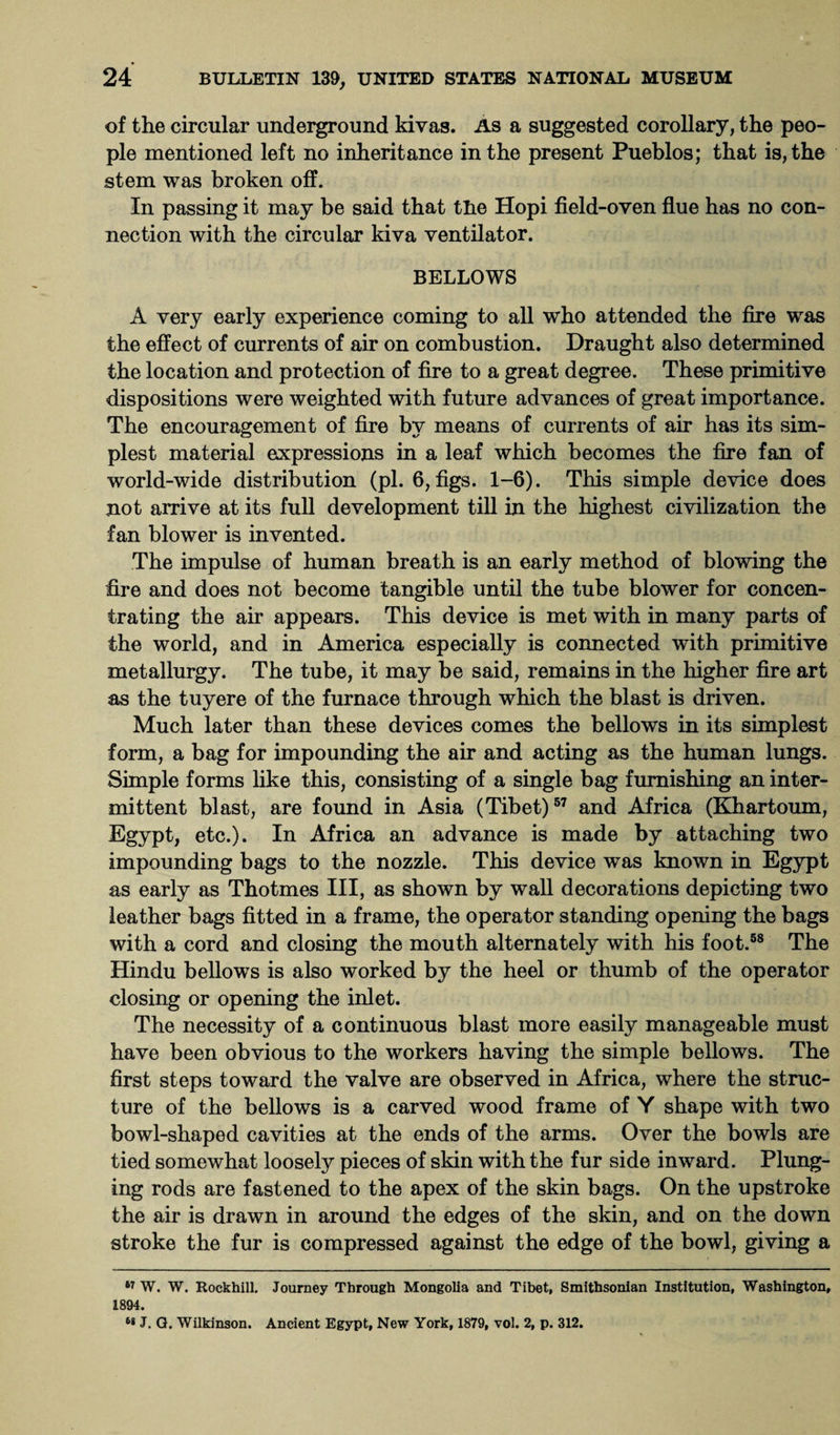 of the circular underground kivas. As a suggested corollary, the peo¬ ple mentioned left no inheritance in the present Pueblos; that is, the stem was broken off. In passing it may be said that tlie Hopi field-oven flue has no con¬ nection with the circular kiva ventilator. BELLOWS A very early experience coming to all who attended the fire was the effect of currents of air on combustion. Draught also determined the location and protection of fire to a great degree. These primitive dispositions were weighted with future advances of great importance. The encouragement of fire by means of currents of air has its sim¬ plest material expressions in a leaf which becomes the fire fan of world-wide distribution (pi. 6, figs. 1-6). This simple device does not arrive at its full development till in the highest civilization the fan blower is invented. The impulse of human breath is an early method of blowing the fire and does not become tangible until the tube blower for concen¬ trating the air appears. This device is met with in many parts of the world, and in America especially is connected with primitive metallurgy. The tube, it may be said, remains in the higher fire art as the tuyere of the furnace through which the blast is driven. Much later than these devices comes the bellows in its simplest form, a bag for impounding the air and acting as the human lungs. Simple forms like this, consisting of a single bag furnishing an inter¬ mittent blast, are found in Asia (Tibet)57 and Africa (Khartoum, Egypt, etc.). In Africa an advance is made by attaching two impounding bags to the nozzle. This device was known in Egypt as early as Thotmes III, as shown by wall decorations depicting two leather bags fitted in a frame, the operator standing opening the bags with a cord and closing the mouth alternately with his foot.58 The Hindu bellows is also worked by the heel or thumb of the operator closing or opening the inlet. The necessity of a continuous blast more easily manageable must have been obvious to the workers having the simple bellows. The first steps toward the valve are observed in Africa, where the struc¬ ture of the bellows is a carved wood frame of Y shape with two bowl-shaped cavities at the ends of the arms. Over the bowls are tied somewhat loosely pieces of skin with the fur side inward. Plung¬ ing rods are fastened to the apex of the skin bags. On the upstroke the air is drawn in around the edges of the skin, and on the down stroke the fur is compressed against the edge of the bowl, giving a 67 W. W. Rockhill. Journey Through Mongolia and Tibet, Smithsonian Institution, Washington, 1894. J. Q. Wilkinson. Ancient Egypt, New York, 1879, vol. 2, p. 312.