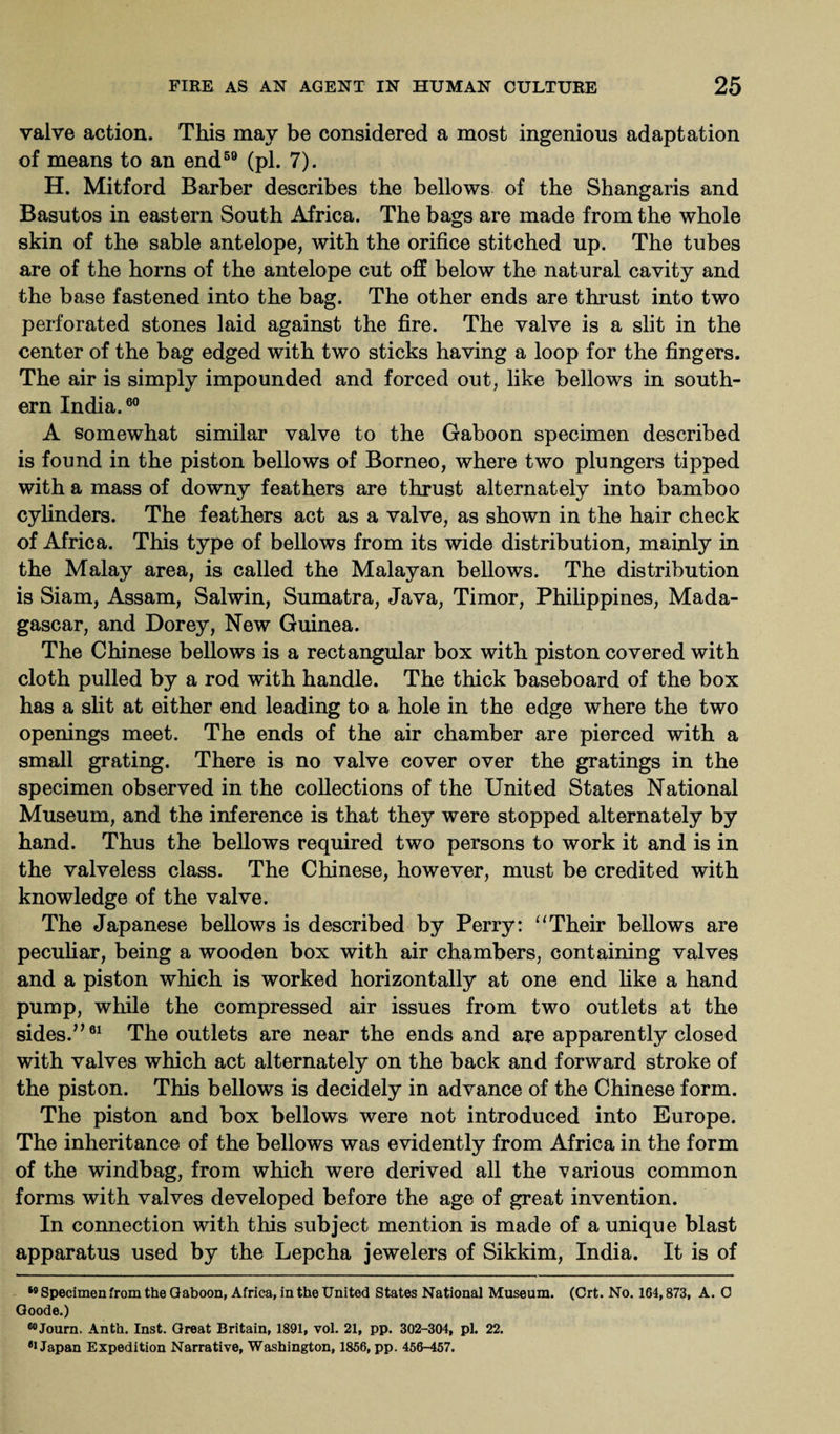 valve action. This may be considered a most ingenious adaptation of means to an end59 (pi. 7). H. Mitford Barber describes the bellows of the Shangaris and Basutos in eastern South Africa. The bags are made from the whole skin of the sable antelope, with the orifice stitched up. The tubes are of the horns of the antelope cut off below the natural cavity and the base fastened into the bag. The other ends are thrust into two perforated stones laid against the fire. The valve is a slit in the center of the bag edged with two sticks having a loop for the fingers. The air is simply impounded and forced out, like bellows in south¬ ern India.60 A somewhat similar valve to the Gaboon specimen described is found in the piston bellows of Borneo, where two plungers tipped with a mass of downy feathers are thrust alternately into bamboo cylinders. The feathers act as a valve, as shown in the hair check of Africa. This type of bellows from its wide distribution, mainly in the Malay area, is called the Malayan bellows. The distribution is Siam, Assam, Salwin, Sumatra, Java, Timor, Philippines, Mada¬ gascar, and Dorey, New Guinea. The Chinese bellows is a rectangular box with piston covered with cloth pulled by a rod with handle. The thick baseboard of the box has a slit at either end leading to a hole in the edge where the two openings meet. The ends of the air chamber are pierced with a small grating. There is no valve cover over the gratings in the specimen observed in the collections of the United States National Museum, and the inference is that they were stopped alternately by hand. Thus the bellows required two persons to work it and is in the valveless class. The Chinese, however, must be credited with knowledge of the valve. The Japanese bellows is described by Perry: “Their bellows are peculiar, being a wooden box with air chambers, containing valves and a piston which is worked horizontally at one end like a hand pump, while the compressed air issues from two outlets at the sides.”61 The outlets are near the ends and are apparently closed with valves which act alternately on the back and forward stroke of the piston. This bellows is decidely in advance of the Chinese form. The piston and box bellows were not introduced into Europe. The inheritance of the bellows was evidently from Africa in the form of the windbag, from which were derived all the various common forms with valves developed before the age of great invention. In connection with this subject mention is made of a unique blast apparatus used by the Lepcha jewelers of Sikkim, India. It is of 19 Specimen from the Gaboon, Africa, in the United States National Museum. (Crt. No. 164,873, A. O Goode.) 60Journ. Anth. Inst. Great Britain, 1891, vol. 21, pp. 302-304, pi. 22. #1 Japan Expedition Narrative, Washington, 1856, pp. 456-457.