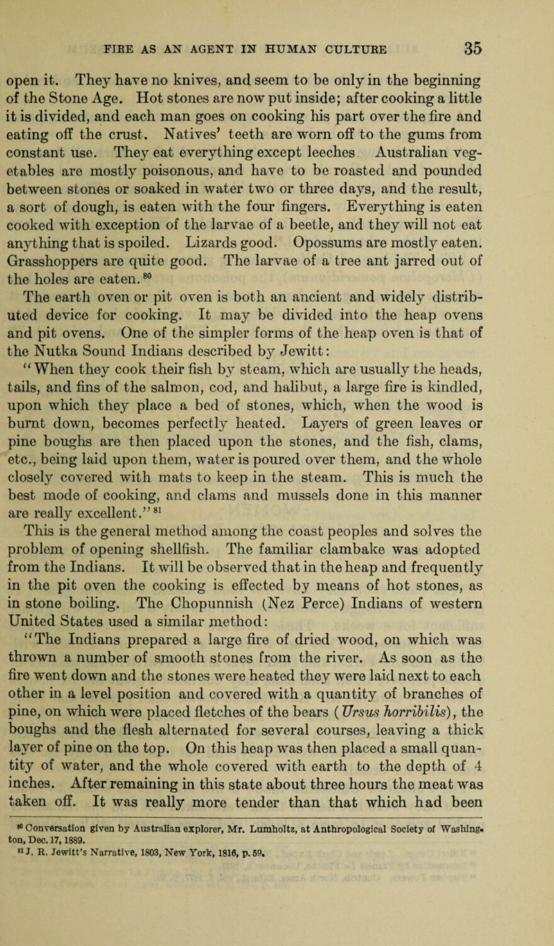 open it. They have no knives, and seem to be only in the beginning of the Stone Age. Hot stones are now put inside; after cooking a little it is divided, and each man goes on cooking his part over the fire and eating off the crust. Natives’ teeth are worn off to the gums from constant use. They eat everything except leeches Australian veg¬ etables are mostly poisonous, and have to be roasted and pounded between stones or soaked in water two or three days, and the result, a sort of dough, is eaten with the four fingers. Everything is eaten cooked with exception of the larvae of a beetle, and they will not eat anything that is spoiled. Lizards good. Opossums are mostly eaten. Grasshoppers are quite good. The larvae of a tree ant jarred out of the holes are eaten.80 The earth oven or pit oven is both an ancient and widely distrib¬ uted device for cooking. It may be divided into the heap ovens and pit ovens. One of the simpler forms of the heap oven is that of the Nutka Sound Indians described b}^ Jewitt: “When they cook their fish by steam, which are usually the heads, tails, and fins of the salmon, cod, and halibut, a large fire is kindled, upon which they place a bed of stones, which, when the wood is burnt down, becomes perfectly heated. Layers of green leaves or pine boughs are then placed upon the stones, and the fish, clams, etc., being laid upon them, water is poured over them, and the whole closely covered with mats to keep in the steam. This is much the best mode of cooking, and clams and mussels done in this manner are really excellent.”81 This is the general method among the coast peoples and solves the problem of opening shellfish. The familiar clambake was adopted from the Indians. It will be observed that in the heap and frequently in the pit oven the cooking is effected by means of hot stones, as in stone boiling. The Chopunnish (Nez Perce) Indians of western United States used a similar method: “The Indians prepared a large fire of dried wood, on which was thrown a number of smooth stones from the river. As soon as the fire went down and the stones were heated they were laid next to each other in a level position and covered with a quantity of branches of pine, on which were placed fletches of the bears (Ursus horribilis), the boughs and the flesh alternated for several courses, leaving a thick layer of pine on the top. On this heap was then placed a small quan¬ tity of water, and the whole covered with earth to the depth of 4 inches. After remaining in this state about three hours the meat was taken off. It was really more tender than that which had been 80 Conversation given by Australian explorer, Mr. Lumholtz, at Anthropological Society of Washing¬ ton, Dec. 17, 1889. 81J. R. Jewitt’s Narrative, 1803, New York, 1810, p. 59.
