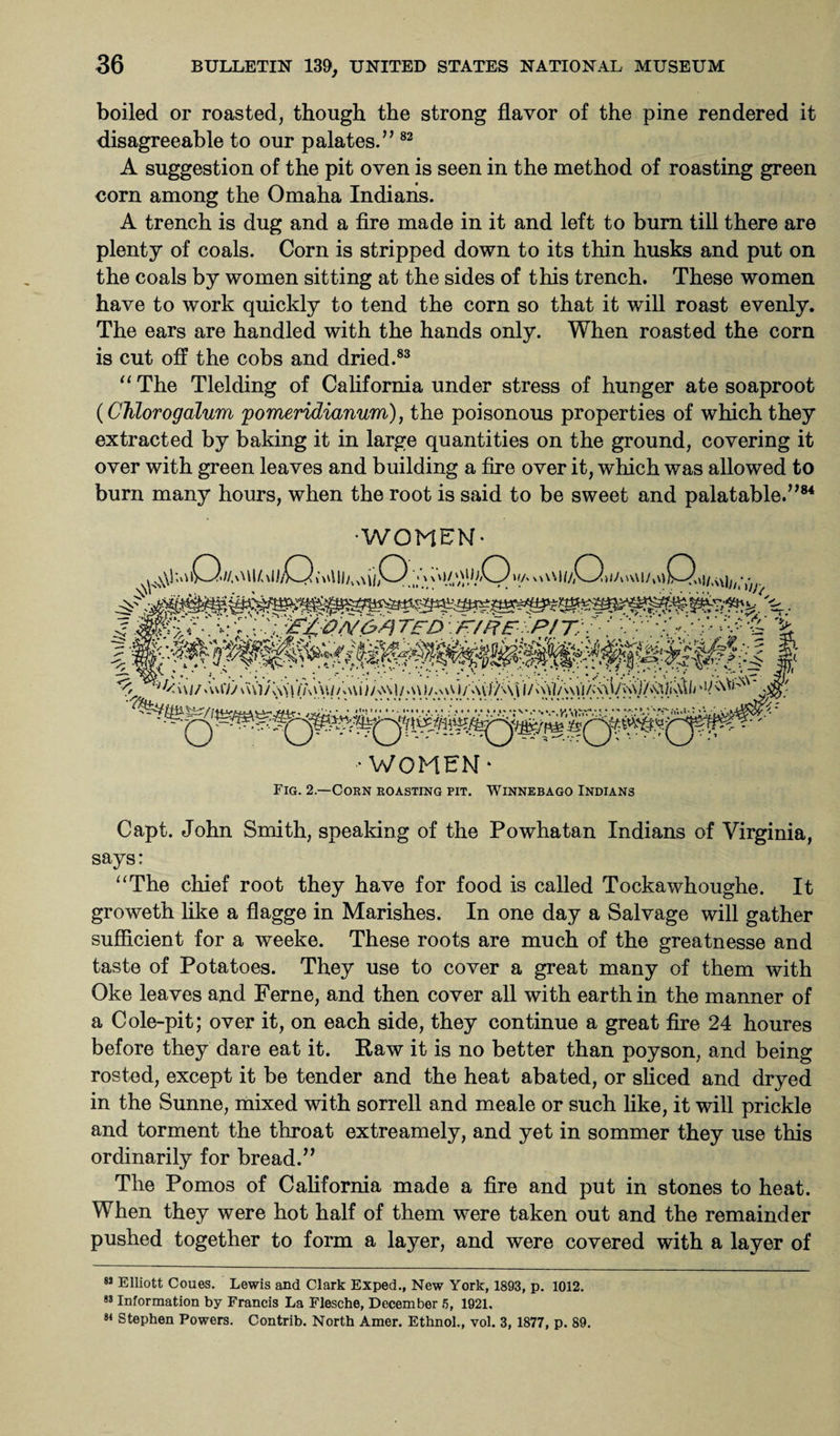boiled or roasted, though the strong flavor of the pine rendered it disagreeable to our palates.” 82 A suggestion of the pit oven is seen in the method of roasting green corn among the Omaha Indians. A trench is dug and a fire made in it and left to burn till there are plenty of coals. Corn is stripped down to its thin husks and put on the coals by women sitting at the sides of this trench. These women have to work quickly to tend the corn so that it will roast evenly. The ears are handled with the hands only. When roasted the corn is cut off the cobs and dried.83 “ The Tlelding of California under stress of hunger ate soaproot (Chlorogalum fomeridianum), the poisonous properties of which they extracted by baking it in large quantities on the ground, covering it over with green leaves and building a fire over it, which was allowed to burn many hours, when the root is said to be sweet and palatable.”84 •WOMEN- • women* Fig. 2.—Cohn roasting pit. Winnebago Indians Capt. John Smith, speaking of the Powhatan Indians of Virginia, says: “The chief root they have for food is called Tockawhoughe. It groweth like a flagge in Marishes. In one day a Salvage will gather sufficient for a weeke. These roots are much of the greatnesse and taste of Potatoes. They use to cover a great many of them with Oke leaves and Feme, and then cover all with earth in the manner of a Cole-pit; over it, on each side, they continue a great fire 24 houres before they dare eat it. Raw it is no better than poyson, and being rosted, except it be tender and the heat abated, or sliced and dryed in the Sunne, mixed with sorrell and meale or such like, it will prickle and torment the throat extreamely, and yet in sommer they use this ordinarily for bread.” The Pomos of California made a fire and put in stones to heat. When they were hot half of them were taken out and the remainder pushed together to form a layer, and were covered with a layer of 8J Elliott Coues. Lewis and Clark Exped., New York, 1893, p. 1012. 83 Information by Francis La Flesche, December 5, 1921. 88 Stephen Powers. Contrib. North Amer. Ethnol., vol. 3, 1877, p. 89.