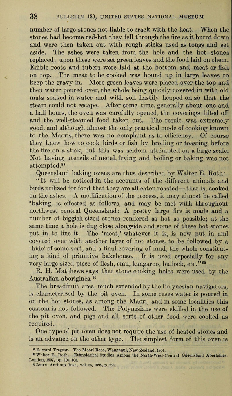 * number of large stones not liable to crack with the heat. When the stones had become red-hot they fell through the fire as it burnt down and were then taken out with rough sticks used as tongs and set aside. The ashes were taken from the hole and the hot stones replaced; upon these were set green leaves and the food laid on them. Edible roots and tubers were laid at the bottom and meat or fish on top. The meat to be cooked was bound up in large leaves to keep the gravy in. More green leaves were placed over the top and then water poured over, the whole being quickly covered in with old mats soaked in water and with soil hastily heaped on so that the steam could not escape. After some time, generally about one and a half hours, the oven was carefully opened, the coverings lifted off and the well-steamed food taken out. The result was extremelv good, and although almost the only practical mode of cooking known to the Maoris, there was no complaint as to efficiency. Of course they knew how to cook birds or fish by broiling or toasting before the fire on a stick, but this was seldom attempted on a large scale. Not having utensils of metal, frying and boiling or baking was not attempted.89 Queensland baking ovens are thus described by Walter E. Roth: “It will be noticed in the accounts of the different animals and birds utilized for food that they are all eaten roasted— that is, cooked on the ashes. A modification of the process, it may almost be called 6 baking, is effected as follows, and may be met with throughout northwest central Queensland: A pretty large fire is made and a number of biggish-sized stones rendered as hot as possible; at the same time a hole is dug close alongside and some of these hot stones put in to line it. The ‘meat/ whatever it is, is now put in and covered over with another layer of hot stones, to be followed by a ‘hide’ of some sort, and a final covering of mud, the whole constitut¬ ing a kind of primitive bakehouse. It is used especially for any very large-sized piece of flesh, emu, kangaroo, bullock, etc.”90 R. H. Matthews says that stone cooking holes were used by the Australian aborigines.91 The breadfruit area, much extended by the Polynesian navigators, is characterized by the pit oven. In some cases water is poured in on the hot stones, as among the Maori, and in some localities this custom is not followed. The Polynesians were skilled in the use of the pit oven, and pigs and all sorts of other food were cooked as required. One type of pit oven does not require the use of heated stones and is an advance on the other type. The simplest form of this oven is 89 Edward Tregear. The Maori Race, Wanganui, New Zealand, 1904. Walter E. Roth. Ethnological Studies Among the North-West-Central Queensland Aborigines, London, 1897, pp. 104-105. 91 Journ. Anthrop. Inst., vol. 55, 1895, p. 225.