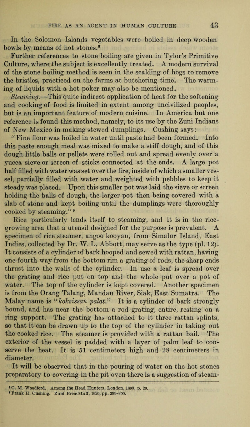 In the Solomon Islands vegetables were boiled in deep wooden bowls by means of hot stones.8 Further references to stone boiling are given in Tylor’s Primitive Culture, where -the subject is excellently treated. A modern survival of the stone boiling method is seen in the scalding of hogs to remove the bristles, practiced on the farms at butchering time. The warm¬ ing of liquids with a hot poker may also be mentioned. Steaming.—This quite indirect application of heat for the softening and cooking of food is limited in extent among uncivilized peoples, but is an important feature of modern cuisine. In America but one reference is found this method, namely, to its use by the Zuni Indians of New Mexico in making stewed dumplings. Cushing says: “ Fine flour was boiled in water until paste had been formed. Into this paste enough meal was mixed to make a stiff dough, and of this dough little balls or pellets were rolled out and spread evenly over a yucca sieve or screen of sticks connected at the ends. A large pot half filled with water was set over the fire, inside of which a smaller ves¬ sel, partially filled with water and weighted with pebbles to keep it steady was placed. Upon this smaller pot was laid the sieve or screen holding the balls of dough, the larger pot then being covered with a slab of stone and kept boiling until the dumplings were thoroughly cooked by steaming.”9 Rice particularly lends itself to steaming, and it is in the rice¬ growing area that a utensil designed for the purpose is prevalent. A specimen of rice steamer, angoo kooyan, from Simalur Island, East Indies, collected by Dr. W. L. Abbott, may serve as the type (pi. 12). It consists of a cylinder of bark hooped and sewed with rattan, having one-fourth way from the bottom rim a grating of rods, the sharp ends thrust into the walls of the cylinder. In use a leaf is spread over the grating and rice put on top and the whole put over a pot of water. The top of the cylinder is kept covered. Another specimen is from the Orang Talang, Mandau River, Siak, East Sumatra. The Malay name is “ Jcoksissan palat.” It is a cylinder of bark strongly bound, and has near the bottom a rod grating, entire, resting on a ring support. The grating has attached to it three rattan splints, so that it can be drawn up to the top of the cylinder in taking out the cooked rice. The steamer is provided with a rattan bail. The exterior of the vessel is padded with a layer of palm leaf to con¬ serve the heat. It is 51 centimeters high and 28 centimeters in diameter. It will be observed that in the pouring of water on the hot stones preparatory to covering in the pit oven there is a suggestion of steam- 8 C. M. Woodford. Among the Head Hunters, London, 1890, p. 29. • Frank H. Cushing. Zuni Breadstuff, 1920, pp. 299-300.