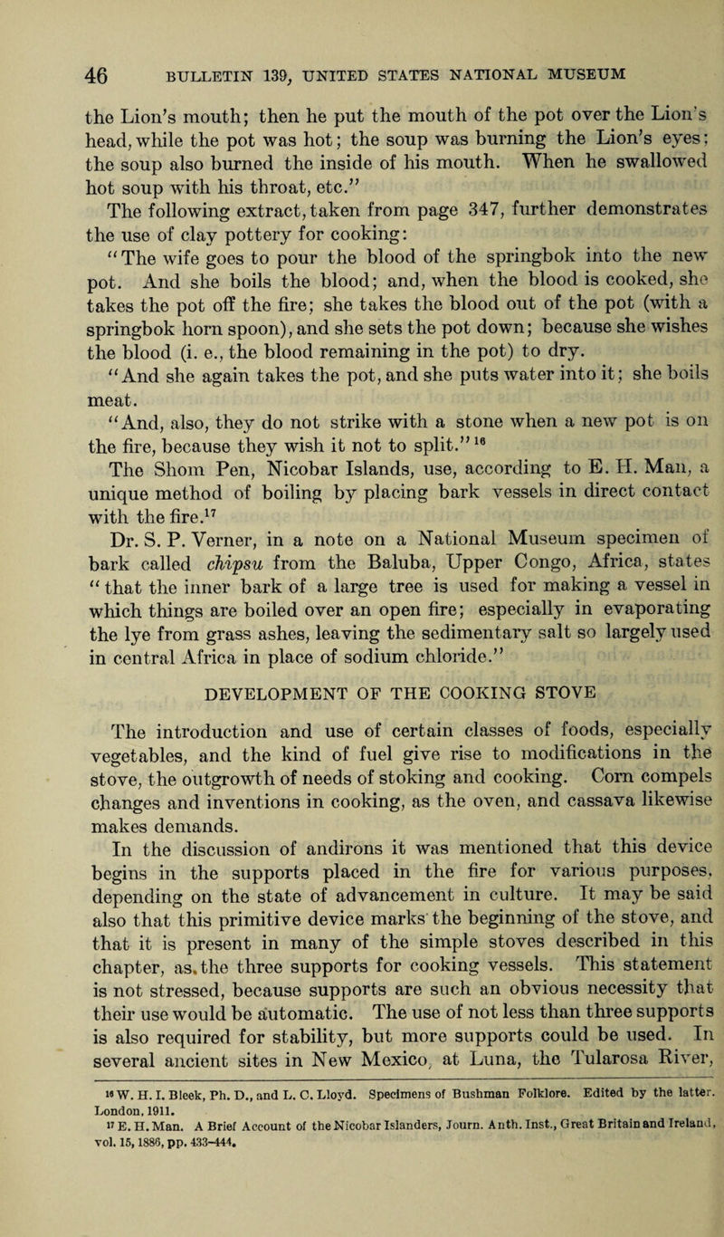 the Lion’s mouth; then he put the mouth of the pot over the Lion's head,while the pot was hot; the soup was burning the Lion’s eyes; the soup also burned the inside of his mouth. When he swallowed hot soup with his throat, etc.” The following extract, taken from page 347, further demonstrates the use of clay pottery for cooking: “The wife goes to pour the blood of the springbok into the new pot. And she boils the blood; and, when the blood is cooked, she takes the pot off the fire; she takes the blood out of the pot (with a springbok horn spoon), and she sets the pot down; because she wishes the blood (i. e., the blood remaining in the pot) to dry. “And she again takes the pot, and she puts water into it; she boils meat. “And, also, they do not strike with a stone when a new pot is on the fire, because they wish it not to split.” 16 The Shorn Pen, Nicobar Islands, use, according to E. H. Man, a unique method of boiling by placing bark vessels in direct contact with the fire.17 Dr. S. P. Verner, in a note on a National Museum specimen of bark called chipsu from the Baluba, Upper Congo, Africa, states “ that the inner bark of a large tree is used for making a vessel in which things are boiled over an open fire; especially in evaporating the lye from grass ashes, leaving the sedimentary salt so largely used in central Africa in place of sodium chloride.” DEVELOPMENT OF THE COOKING STOVE The introduction and use of certain classes of foods, especially vegetables, and the kind of fuel give rise to modifications in the stove, the outgrowth of needs of stoking and cooking. Corn compels changes and inventions in cooking, as the oven, and cassava likewise makes demands. In the discussion of andirons it was mentioned that this device begins in the supports placed in the fire for various purposes, depending on the state of advancement in culture. It may be said also that this primitive device marks the beginning of the stove, and that it is present in many of the simple stoves described in this chapter, as. the three supports for cooking vessels. This statement is not stressed, because supports are such an obvious necessity that their use would be automatic. The use of not less than three supports is also required for stability, but more supports could be used. In several ancient sites in New Mexico at Luna, the Tularosa River, i«W. H. I. Bleek, Ph. D., and L. C. Lloyd. Specimens of Bushman Folklore. Edited by the latter. London, 1911. 17 E. H.Man. A Brief Account of the Nicobar Islanders, Journ. A nth. Inst., Great Britain and Ireland, vol. 15,1886, pp. 433-444.