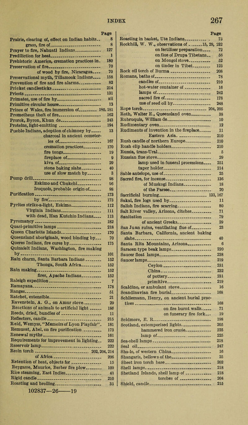 Page Prairie, clearing of, effect on Indian habits.. 8 grass, fire of.. 8 Prayer to fire, Nahuatl Indians.. 127 Prediliction for heat..... 1 Prehistoric America, cremation practices in. 180 Preservation of fire..-.— 70 of wood by fire, Nicaragua.— 70 Preservational myth, Tillamook Indians— 158 Prevention of fire and fire alarms- 82 Pricket candlesticks.. 214 Priests_ 131 Primates, use of fire by. xii Primitive circular house..__ 13 Prince of Wales, fire immersion of..ISO. 181 Prometheus theft of fire. 162 Prorok, Byron, Khun de.. 243 Proteins, light-emitting. 194 Pueblo Indians, adoption of chimney by- 13 charcoal in ancient cemeter¬ ies of.—.. 167 cremation practices_ 170 fire tongs_ 19 fireplace of..__ 9 kiva of_ 29 stone baking slabs_ 40 use of slow match by. 3 Pump drill_ 98 Eskimo and Chukchi. 96 Iroquois, probable origin of.. 98 Purification_ 173 by fire'_ 173 Pyrites strike-a-light, Eskimo. 112 Virginia Indians. Ill with dead, Han Kutchin Indians.... 113 Pyromancy. 182 Quasi-primitive lamps...... 218 Queen Charlotte Islands. 170 Queensland aboriginals, wood binding by... 70 Queres Indians, fire cures by. 175 Quinaielt Indians, Washington, fire making by. 101 Rain charm, Santa Barbara Indians. 152 Thonga, South Africa... 152 Rain making.. 152 fires, Apache Indians.. 152 Raleigh expedition.. 7 Ramayana. 178 Ranges.. 51 Ratchet, extensible.... 21 Ravenstein, A. G., on Amur stove_ 29 Reactions of animals to artificial light_ 186 Reeds, dried, bundles of. 11 Reflectors, candle.. 215 Reid, Wemyss, “Memoirsof Lyon Playfair”. 181 Remusat, Abel, on fire purification... 173 Renewal myths... 161 Requirements for improvement in lighting.. 222 Reservoir lamp.... 222 Resin torch.. 202,204,214 of Africa. 206 Retention of heat, objects for. 15 Reygasse, Maurice, Berber fire plow_ 109 Rice steaming, East Indies. 43 Rigid candle... 210 Roasting and broiling... 33 102837—26 Page Roasting in basket, Ute Indians_ 73 Rockhill, W. W., observations of_15, 29, 232 on fertilizer preparation_ 72 on flue of Drupa Tibetans.. 56 on Mongol stove__ 52 on tinder in Tibet. 123 Rock oil torch of Burma_ 208 Romans, baths of. 78 candles of... 210 hot-water container of. 16 lamps of. 242 sacred fire of—_ 178 use of seed oil by.. 248 Rope torch_____ 204,205 Roth, Walter E., Queensland oven_ 38 Rubruquis, William de. 10 Rudimentary oven...—_ 12 Rudiments of invention in the fireplace_ 11 Eastern Asia. .. 210 Rush candle of northern Europe.. 210 Rush clip handle holders. 210 Russia, trans-Ural.. 5 Russian flue stove.. 29 lamp used in funeral processions.— 251 taper holder... 214 Sable antelope, use of. 25 Sacred fire, for incense.. 136 of Muskogi Indians___ 18 of the Parsee_ 20 Sacrificial burning.... 133,167 Sakai, fire logs used by—.— 11 Salish Indians, fire scarring. 80 Salt River valley, Arizona, ditches_ 71 Sanitation.. 79 of ancient Greeks. 29 San Juan ruins, ventilating flue of.. 23 Santa Barbara, California, ancient baking slabs. 40 Santa Rita Mountains, Arizona._ 6 Saracen type beak lamps_ 220 Saucer float lamps.. 238 Saucer lamps__ 219 Ceylon..- 231 China_ 232 of pottery--- 231 primitive.— 219 Scaldino, or ambulant stove. 16 Scandinavian fire burial.. 168 Schliemann, Henry, on ancient burial prac¬ tices _ 168 on fire burnt walls- 71 on funerary fire fork— 19 Scidmore, E. R... 198 Scotland, extemporized lights.. 205 hammered iron crusie- 225 lamp of—_ 225 Sea-shell lamps. 218 Seal oil.. 247 Sha-lo, of western China... 16 Shangaris, bellows of the_ 25 Sheet iron torch base_ 202 Shell lamps-- 218 Shetland Islands, shell lamp of.. 218 torches of_ 204 Shield, candle.... 215 19
