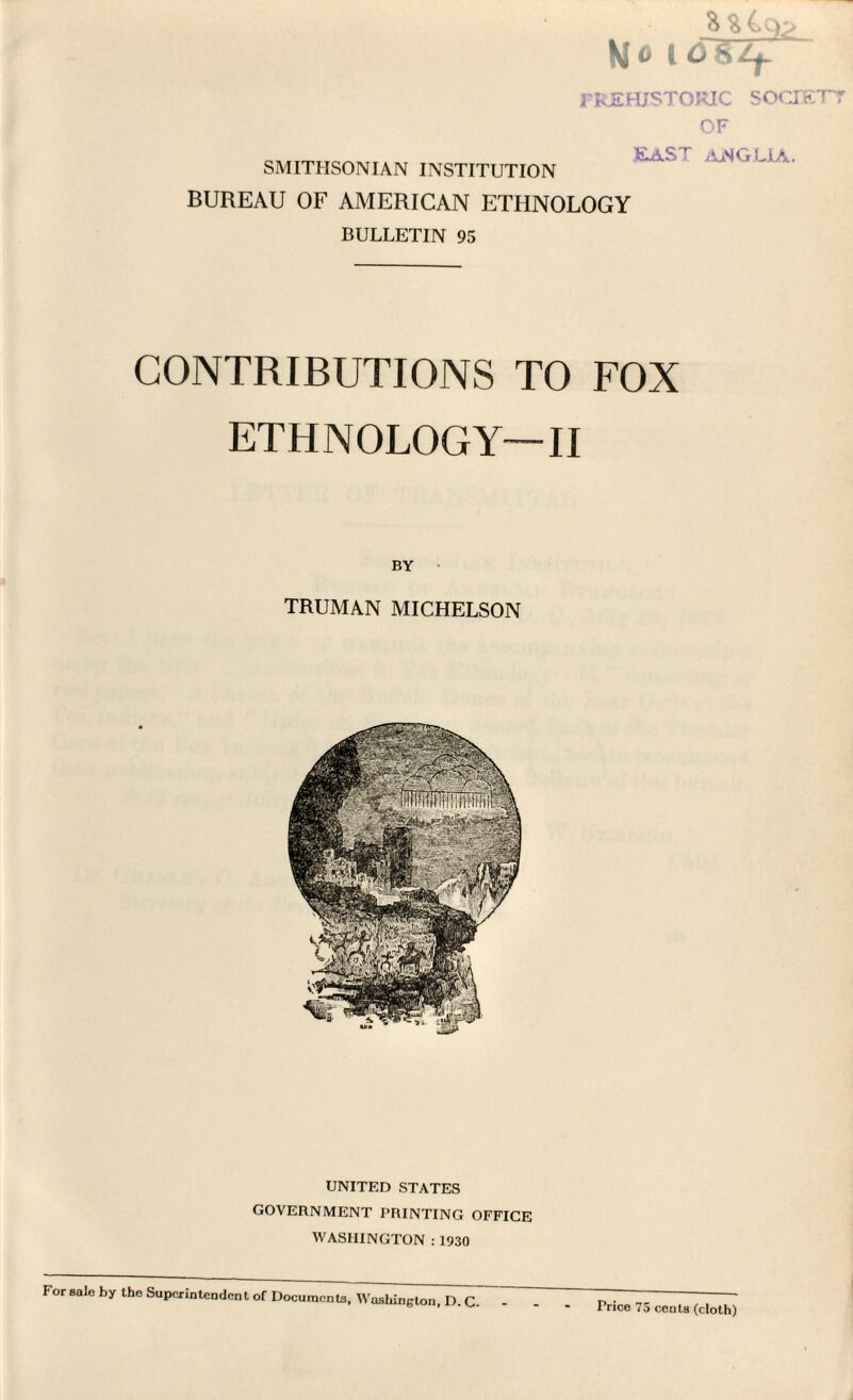 aa4cfc> Mo idwzjr PREHISTORIC society OF SMITHSONIAN INSTITUTION EAST ANGLIA. BUREAU OF AMERICAN ETHNOLOGY BULLETIN 95 CONTRIBUTIONS TO FOX ETHNOLOGY—II BY TRUMAN MICHELSON UNITED STATES GOVERNMENT PRINTING OFFICE WASHINGTON : 1930 For sale by the Superintendent of Documents, Washington, D. C. Price 75 cents (cloth)