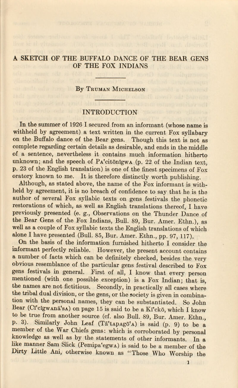 OF THE FOX INDIANS By Truman Michelson INTRODUCTION In the summer of 1926 I secured from an informant (whose name is withheld by agreement) a text written in the current Fox syllabary on the Buffalo dance of the Bear gens. Though this text is not as complete regarding certain details as desirable, and ends in the middle of a sentence, nevertheless it contains much information hitherto unknown; and the speech of PA'citonlgwA (p. 22 of the Indian text, p. 23 of the English translation) is one of the finest specimens of Fox oratory known to me. It is therefore distinctly worth publishing. Although, as stated above, the name of the Fox informant is with¬ held by agreement, it is no breach of confidence to say that he is the author of several Fox syllabic texts on gens festivals the phonetic restorations of which, as well as English translations thereof, I have previously presented (e. g., Observations on the Thunder Dance of the Bear Gens of the Fox Indians, Bull. 89, Bur. Amer. Ethn.), as well as a couple of Fox syllabic texts the English translations of which alone I have presented (Bull. 85, Bur. Amer. Ethn., pp. 97, 117). On the basis of the information furnished hitherto I consider the informant perfectly reliable. However, the present account contains a number of facts which can be definitely checked, besides the very obvious resemblance of the particular gens festival described to Fox gens festivals in general. First of all, I know that every person mentioned (with one possible exception) is a Fox Indian; that is, the names are not fictitious. Secondly, in practically all cases where the tribal dual division, or the gens, or the society is given in combina¬ tion with the personal names, they can be substantiated. So John Bear (Cl cigwAna'sA) on page 15 is said to be a Ki'cko, which I know to be true from another source (cf. also Bull. 89, Bur. Amer. Ethn., p. 3). Similarly John Leaf (Ta'tApAgo'A) is said (p. 9) to be a member of the War Chiefs gens: which is corroborated by personal knowledge as well as by the statements of other informants. In a like manner Sam Slick (Pemipa'egwA) is said to be a member of the Dirty Little Ani, otherwise known as “Those Who Worship the l