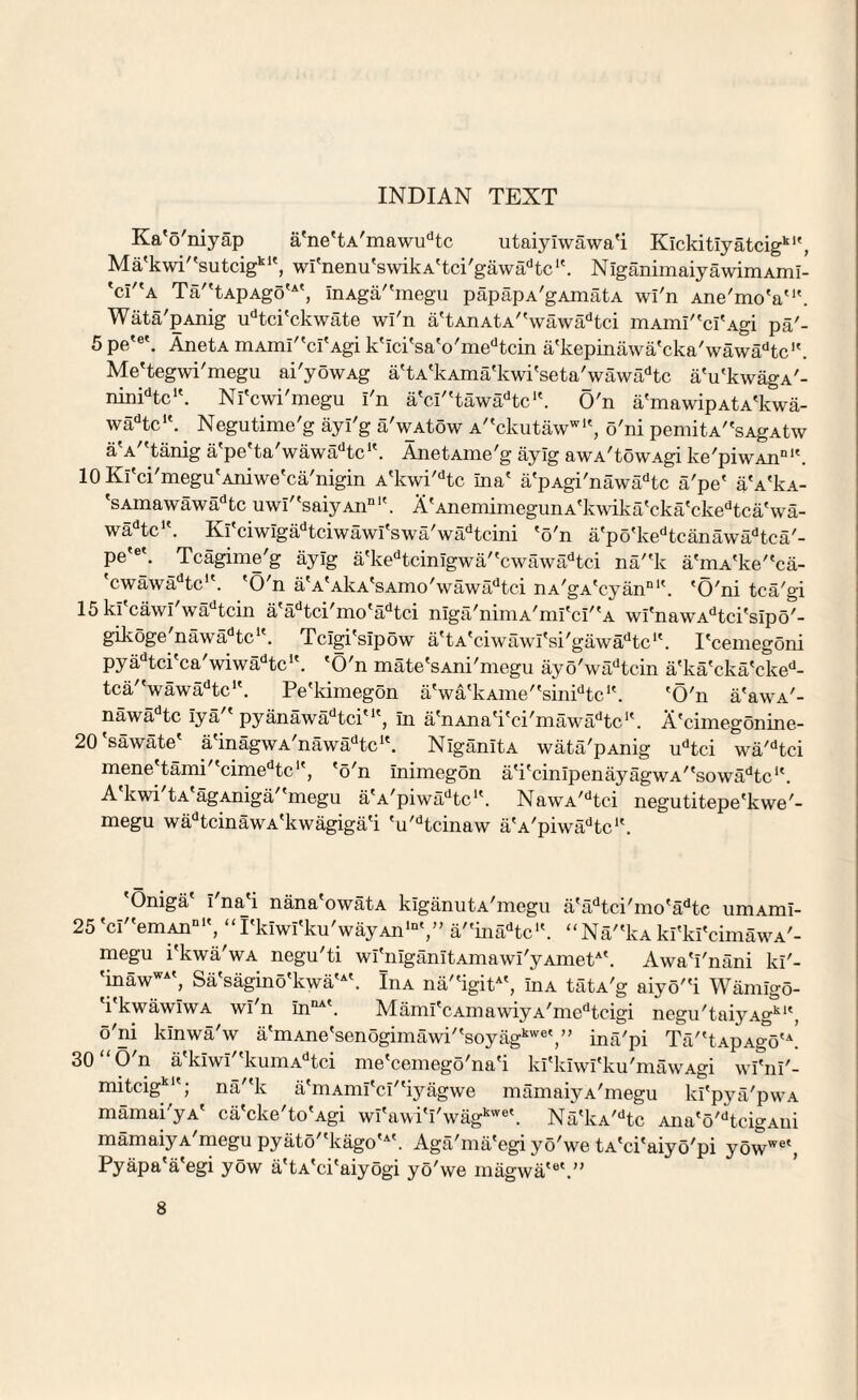 INDIAN TEXT Ka'o'niyap a'ne'tA'mawudtc utaiyiwawa'i Kickitiyatcigk1', Ma'k wi''su tcigkwi'nenu'swikA'tci'gawa^tc1'. NiganimaiyawimAmi- *ci/fA Ta''tApAgo'A', inAga/'megu papapA'gAmatA wi'n Ane'mo'a'1'. Wata'pAnig udtci'ckwate wi'n a'tAnAtA''wawadtci mAmi''ci'Agi pa'- 5 pe'e'. AnetA mAmi''ci'Agi k'ici'sa'o'medtcin a'kepinawa'cka'wawa^tc1'. Me'tegwi'megu ai'yowAg a'tA'kAma'kwi'seta'_wawadtc a'u'kwagA'- nimdtcIt. Ni'cwi'megu I'n a'ci''tawadtc’'. O'n a'mawipAtA'kwa- wadtc,t. . Negutime'g ayi'g a'wAtow A'*ckutawwl', o'ni pemitA^sAgAtw aV'tanig a'pe'ta'wawadtc‘'. AnetAme'g ayig awA'towAgi ke'piwAnDl'. 10 Ki'ci'megu'Aniwe'ca'nigin A'kwi'dtc ilia' a'pAgi'nawadtc a'pe' aVkA- 'sAmawawadtc uwi''saiyAnn. A'AnemimegunA'kwika'eka'ckedtca'wa- wadtcu. Ki'ciwigadtciwa wi's wa' wadtcini 'o'n a'po'kedtcanawadtea'- pe'et. Tcagime'g ayig a'kedtcinigwa/'cwawadtci na/'k a'niA'ke''ca- 'cwawadtc!'. 'O'n a'A'AkA'sAmo'wawadtci nA'gA'cyan01'. 'O'ni tca'gi 15ki'cawi'wadtcin a'adtci'mo'adtci niga/nimA'mi'ci''A wi'nawAdtci'sip5'- gikoge'nawadtc1'. Tcigi'sipow a'tA'ciwawi'si'gawa^tc1'. I'cemegoni pyadtci'ca'wiwadtc’'. 'O'n mate'sAni'megu ayo'wadtcin a'ka'cka'cked- tca/'wawadtc1'. Pe'kimegon a'wa'kAme''sinidtc1'. 'O'n a'awA'- nawadtc iya7' pyanawadtciu', in a'nAna'i'ci'mawadtc1'. A'cimegonine- 20'sawate' a'inagwA,nawadtc1'. NiganitA wata'pAnig udtci wa'dtci mene tami cimedtc' , 'o'n inimegon a'i'cinipenayagwA''sowadtc1'. A'kwi'tA'agAniga''megu a'A'piwiPtc1'. NawA,dtci negutitepe'kwe7- megu wadtcinawA'kwagiga'i 'u'dtcinaw a'A'piwadtc‘\ 'Oniga' I'na'i nana'owatA kiganutA'megu a'adtci'mo'adtc umAmi- 25 'ci''emAnn1', “I'kiwI'ku'wayAn*11',” a''inadtc‘'. “Na7'kA ki'ki'cimawA'- megu i'kwa'wA negu'ti wi'niganitAmawi'yAmet*'. Awa'i'nani ki'- 'inawWA', Sa'sagino'k wa'A'. InA na7'igitA', inA tatA'g aiyo7'i Wamlgo- 'i'kwawiwA wi'n innA\ Mami'cAmawiyA'medtcigi negu'taiyAgk1', o'ni kinwa'w a'mAne'senogimawi''soyagkweina'pi Ta7'tApAgo'\ 30 “O'n a'kiwi''kumAdtci me'cemego'na'i ki'kiwi'ku'mawAgi wi^ni'- mitcigk; na''k a'mAmi'ci7'iyagwe mamaiyA'megu ki'pya'pwA mamai'yA' ca'cke'to'Agi wi'awi'i'wagkwe'. Na'kA7dtc Ana'o'dtcigAui mamaiyA'megu pyato7'kago'A'. Aga'ma'egi yo'we tA'ci'aiyo'pi yowwe', Pyapa'a'egi yow a'tA'ci'aiyogi yo'we magwa'6'.”