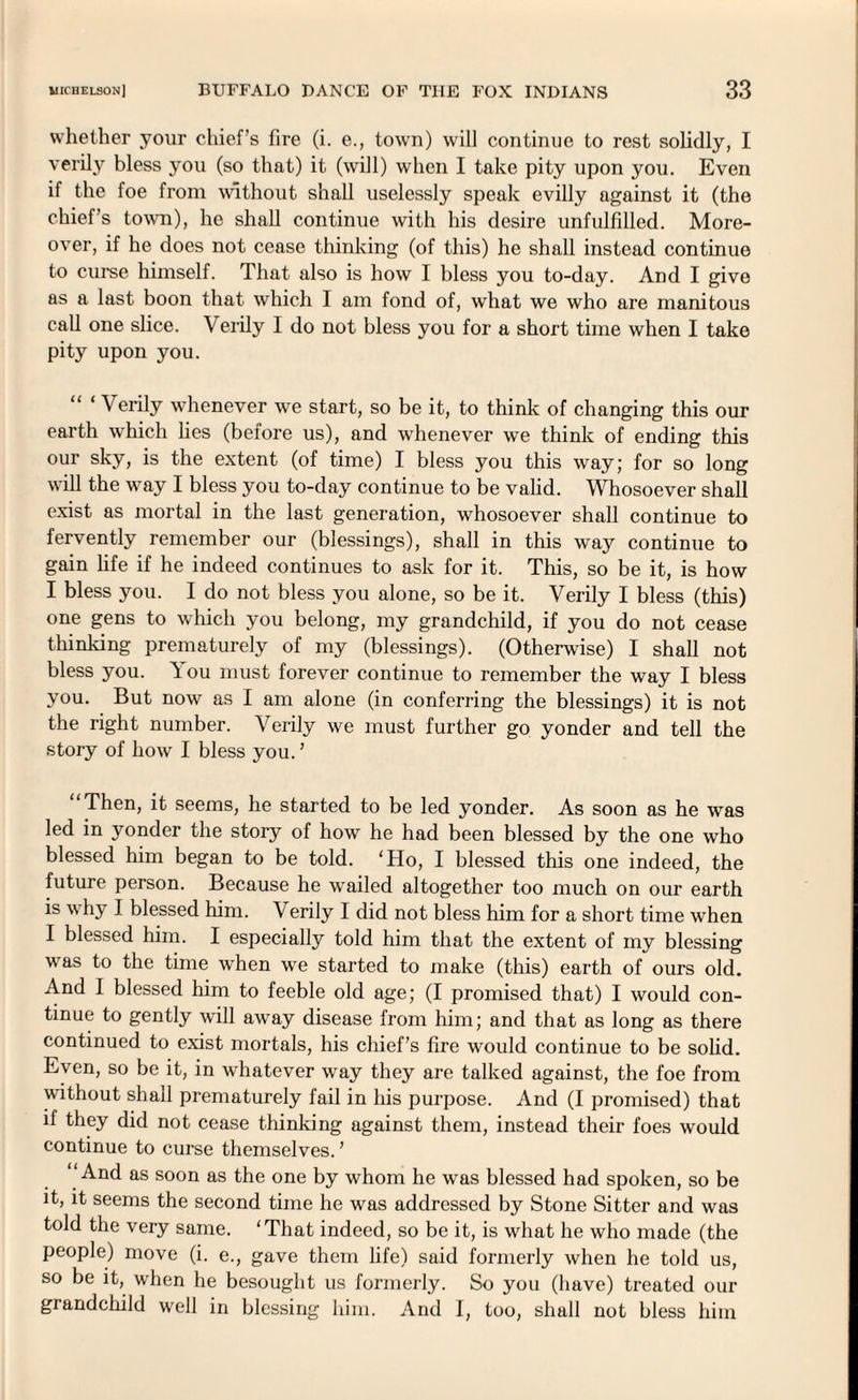 whether your chief’s fire (i. e., town) will continue to rest solidly, I verily bless you (so that) it (will) when I take pity upon you. Even if the foe from without shall uselessly speak evilly against it (the chief’s town), he shall continue with his desire unfulfilled. More¬ over, if he does not cease thinking (of this) he shall instead continue to curse himself. That also is how I bless you to-day. And I give as a last boon that which I am fond of, what we who are manitous call one slice. Verily I do not bless you for a short time when I take pity upon you. 1 Verily whenever we start, so be it, to think of changing this our earth which lies (before us), and whenever we think of ending this our sky, is the extent (of time) I bless you this way; for so long will the way I bless you to-day continue to be valid. Whosoever shall exist as mortal in the last generation, whosoever shall continue to fervently remember our (blessings), shall in this way continue to gain life if he indeed continues to ask for it. This, so be it, is how I bless you. I do not bless you alone, so be it. Verily I bless (this) one gens to which you belong, my grandchild, if you do not cease thinking prematurely of my (blessings). (Otherwise) I shall not bless you. 'i ou must forever continue to remember the way I bless you. But now as I am alone (in conferring the blessings) it is not the right number. Verily we must further go yonder and tell the story of how I bless you. ’ “Then, it seems, he started to be led yonder. As soon as he was led in yonder the story of how he had been blessed by the one who blessed him began to be told. ‘Ho, I blessed this one indeed, the future person. Because he wrailed altogether too much on our earth is why I blessed him. Verily I did not bless him for a short time when I blessed him. I especially told him that the extent of my blessing was to the time when we started to make (this) earth of ours old. And I blessed him to feeble old age; (I promised that) I would con¬ tinue to gently will away disease from him; and that as long as there continued to exist mortals, his chief’s fire would continue to be solid. Even, so be it, in whatever way they are talked against, the foe from without shall prematurely fail in his purpose. And (I promised) that if they did not cease thinking against them, instead their foes would continue to curse themselves. ’ ‘And as soon as the one by whom he was blessed had spoken, so be it, it seems the second time he was addressed by Stone Sitter and was told the very same. ‘That indeed, so be it, is what he who made (the people) move (i. e., gave them life) said formerly when he told us, so be it, when he besought us formerly. So you (have) treated our grandchild well in blessing him. And I, too, shall not bless him