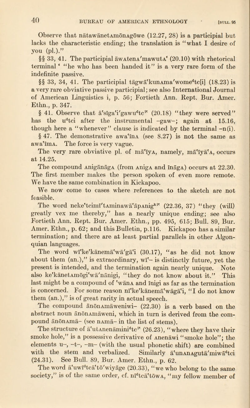 Observe that natawanetAmonAgowe (12.27, 28) is a participial but lacks the characteristic ending; the translation is “what I desire of you (pi.).” §§ 33, 41. The participial awAtenA'mawutA* (20.10) with rhetorical terminale “he who has been handed it” is a very rare form of the indefinite passive. §§ 33, 34, 41. The participial tagwa'kunAma'womedtc[i] (18.23) is a very rare obviative passive participial; see also International Journal of American Linguistics i, p. 56; Fortieth Ann. Rept. Bur. Amer. Ethn., p. 347. § 41. Observe that a'siga'i'gawudtc1' (20.18) “they were served” has the udtci after the instrumental -gaw-; again at 15.16, though here a “whenever” clause is indicated by the terminal -n(i). § 47. The demonstrative awa'InA (see 8.27) is not the same as awa'ImA. The force is very vague. The very rare obviative pi. of ma'iyA, namely, ma'iya'A, occurs at 14.25. The compound AniganagA (from AnigA and InagA) occurs at 22.30. The first member makes the person spoken of even more remote. We have the same combination in Ivickapoo. We now come to cases where references to the sketch are not feasible. The word neke'tciml'tAminawa'apAnigk1' (22.36, 37) “they (will) greatly vex me thereby,” has a nearly unique ending; see also Fortieth Ann. Rept. Bur. Amer. Ethn., pp. 495, 615; Bull. 89, Bur. Amer. Ethn., p. 62; and this Bulletin, p.116. Ivickapoo has a similar termination; and there are at least partial parallels in other Algon- quian languages. The word wfke'kanema'wa/ga'i (30.17), “as he did not know about them (an.),” is extraordinary, wf- is distinctly future, yet the present is intended, and the termination again nearly unique. Note also ke'kanetAmogi'wa'nanigi, “they do not know about it.” This last might be a compound of SvanA and Inigi as far as the termination is concerned. For some reason ni'ke'kanema'waga'i, “I do not know them (an.),” is of great rarity in actual speech. The compound anonAinaweniwi- (22.30) is a verb based on the abstract noun anonAmaweni, which in turn is derived from the com¬ pound anon Aina- (see nAma- in the list of stems). The structure of a'utAnenaminidtcu (26.23), “where they have their smoke hole,” is a possessive derivative of Anenawi “smoke hole”; the elements u-, —t-, -m- (with the usual phonetic shift) are combined with the stem and verbalized. Similarly a'unAnAguta/miwadtci (24.31). See Bull. 89, Bur. Amer. Ethn., p. 62. The word a'uwIdtca'to'wiyage (20.33), “we who belong to the same society,” is of the same order, cf. nidtca'towA, “my fellow member of