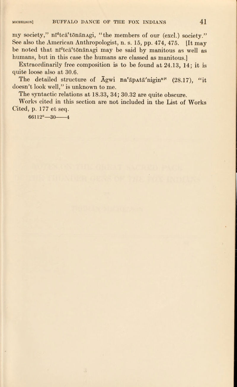 my society,” nidtca'tonanAgi, “the members of our (excl.) society.” See also the American Anthropologist, n. s. 15, pp. 474, 475. lit may be noted that nidtca'tonanAgi may be said by manitous as well as humans, but in this case the humans are classed as manitous.] Extraordinarily free composition is to be found at 24.13, 14; it is cjuite loose also at 30.6. The detailed structure of Agwi na'apAta'nigin111' (28.17), “it doesn’t look well,” is unknown to me. The syntactic relations at 18.33, 34; 30.32 are quite obscure. Works cited in this section are not included in the List of Works Cited, p. 177 et seq. 66112°—30-4
