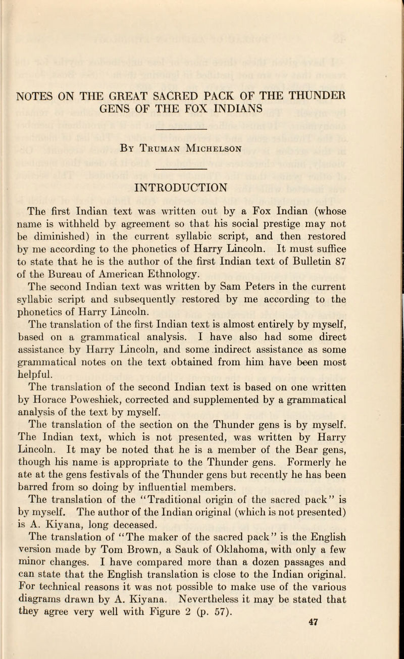 GENS OF THE FOX INDIANS By Truman Michelson INTRODUCTION The first Indian text was written out by a Fox Indian (whose name is withheld by agreement so that his social prestige may not be diminished) in the current syllabic script, and then restored by me according to the phonetics of Harry Lincoln. It must suffice to state that he is the author of the first Indian text of Bulletin 87 of the Bureau of American Ethnology. The second Indian text was written by Sam Peters in the current syllabic script and subsequently restored by me according to the phonetics of Harry Lincoln. The translation of the first Indian text is almost entirely by myself, based on a grammatical analysis. I have also had some direct assistance by Harry Lincoln, and some indirect assistance as some grammatical notes on the text obtained from him have been most helpful. The translation of the second Indian text is based on one written by Horace Poweshiek, corrected and supplemented by a grammatical analysis of the text by myself. The translation of the section on the Thunder gens is by myself. The Indian text, which is not presented, was written by Harry Lincoln. It may be noted that he is a member of the Bear gens, though his name is appropriate to the Thunder gens. Formerly he ate at the gens festivals of the Thunder gens but recently he has been barred from so doing by influential members. The translation of the “Traditional origin of the sacred pack” is by myself. The author of the Indian original (which is not presented) is A. Kiyana, long deceased. The translation of “The maker of the sacred pack” is the English version made by Tom Brown, a Sauk of Oklahoma, with only a few minor changes. I have compared more than a dozen passages and can state that the English translation is close to the Indian original. For technical reasons it was not possible to make use of the various diagrams drawn by A. Kiyana. Nevertheless it may be stated that they agree very well with Figure 2 (p. 57).