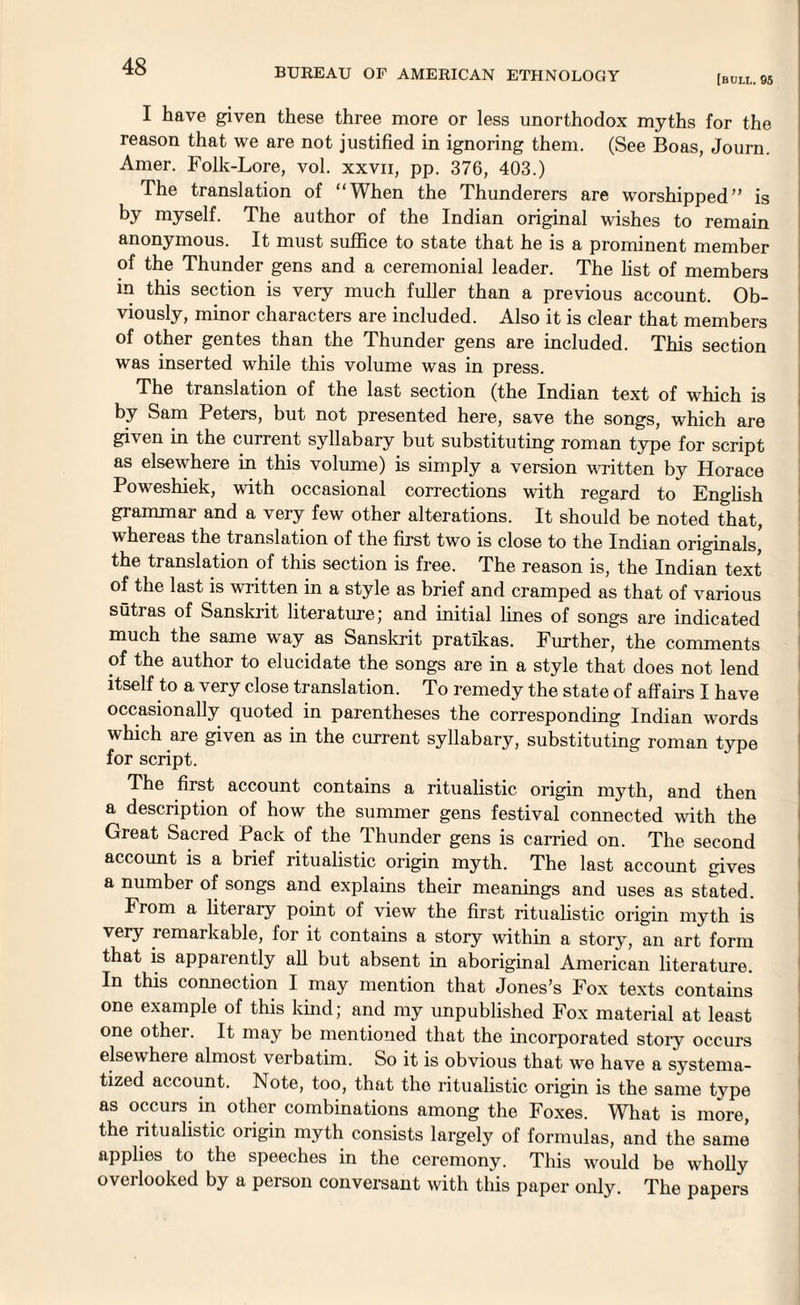 BUREAU OF AMERICAN ETHNOLOGY [bull. 95 I have given these three more or less unorthodox myths for the reason that we are not justified in ignoring them. (See Boas, Journ. Amer. Folk-Lore, vol. xxvii, pp. 376, 403.) The translation of “When the Thunderers are worshipped” is by myself. The author of the Indian original wishes to remain anonymous. It must suffice to state that he is a prominent member of the Thunder gens and a ceremonial leader. The list of members in this section is very much fuller than a previous account. Ob¬ viously, minor characters are included. Also it is clear that members of other gentes than the Thunder gens are included. This section was inserted while this volume was in press. The translation of the last section (the Indian text of which is by Sam Peters, but not presented here, save the songs, which are given in the current syllabary but substituting roman type for script as elsewhere in this volume) is simply a version written by Horace Poweshiek, with occasional corrections with regard to English grammar and a very few other alterations. It should be noted that, whereas the translation of the first two is close to the Indian originals, the translation of this section is free. The reason is, the Indian text of the last is written in a style as brief and cramped as that of various sutras of Sanskrit literature; and initial lines of songs are indicated much the same way as Sanskrit pratikas. Further, the comments of the author to elucidate the songs are in a style that does not lend itself to a very close translation. To remedy the state of affairs I have occasionally quoted in parentheses the corresponding Indian words which are given as in the current syllabary, substituting roman type for script. The first account contains a ritualistic origin myth, and then a description of how the summer gens festival connected with the Great Sacred Pack of the Thunder gens is carried on. The second account is a brief ritualistic origin myth. The last account gives a number of songs and explains their meanings and uses as stated. From a literary point of view the first ritualistic origin myth is very remarkable, for it contains a story within a story, an art form that is apparently all but absent in aboriginal American literature. In this connection I may mention that Jones’s Fox texts contains one example of this land; and my unpublished Fox material at least one othei. It may be mentioned that the incorporated story occurs elsewhere almost verbatim. So it is obvious that we have a systema¬ tized account. Note, too, that the ritualistic origin is the same type as occurs in other combinations among the Foxes. What is more, the ritualistic origin myth consists largely of formulas, and the same applies to the speeches in the ceremony. This would be wholly overlooked by a person conversant with this paper only. The papers