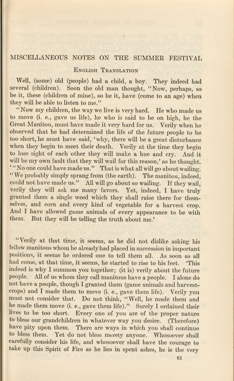 English Translation Well, (some) old (people) had a child, a boy. They indeed had several (children). Soon the old man thought, “Now, perhaps, so be it, these (children of mine), so be it, have (come to an age) when they will be able to listen to me.” “Now my children, the way we live is very hard. He who made us to move (i. e., gave us life), he who is said to be on high, he the Great Manitou, must have made it very hard for us. Verily when he observed that he had determined the life of the future people to be too short, he must have said, ‘why, there will be a great disturbance when they begin to meet their death. Verily at the time they begin to lose sight of each other they will make a hue and cry. And it will be my own fault that they will wail for this reason/ so he thought. ‘ “No one could have made us.” That is what all will go about wailing. “We probably simply sprang from (the earth). The manitou, indeed, could not have made us.” All will go about so wailing. If they wail, verily they will ask me many favors. Yet, indeed, I have truly granted them a single weed which they shall raise there for them¬ selves, and corn and every kind of vegetable for a harvest crop. And I have allowed game animals of every appearance to be with them. But they will be telling the truth about me.’ “Verily at that time, it seems, as he did not dislike asking his fellow manitous whom lie already had placed in succession in important positions, it seems he ordered one to tell them all. As soon as all had come, at that time, it seems, he started to rise to his feet. ‘This indeed is why I summon you together; (it is) verily about the future people. Ml of us whom they call manitous have a people. I alone do not have a people, though I granted them (game animals and harvest- crops) and I made them to move (i. e., gave them life). Verily you must not consider that. Do not think, “Well, he made them and he made them move (i. e., gave them life).” Surely I ordained their lives to be too short. Every one of you are of the proper nature to bless our grandchildren in whatever way you desire. (Therefore) have pity upon them. There are ways in which you shall continue to bless them. Yet do not bless merely anyone. Whosoever shall carefully consider his life, and whosoever shall have the courage to take up this Spirit of Fire as he lies in spent ashes, he is the very