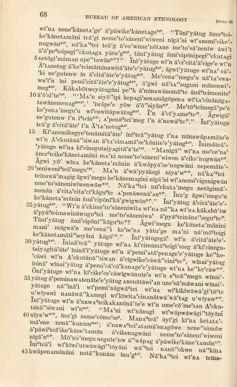 BUREAU OF AMERICAN ETHNOLOGY [bull. 95 n,ene'kaneU'ge' a'pawike'kanetAge'6'. “Tanl'yatug amudtci- migwan^^kA^8- ^e'to('sa/nenI'wiweni niga'ni wi'Anemi'cike'- J;“.’ tci tcaS a co wime'notAne me'to'sa'neniw awi't aapc teipegi ckutAgA yfitu'g™, tanl'yatug ami'ciponipegi''ckutAd iwtmamr ,T6 WSn°-?” Ini'yatuSe wi'n a'ei'cita-ft-cige-c wi'n A tAjiotUg ako tamammawita'ate'e'yatUg»«', agwi'yatuge wI'nA' ca'- ,e gutemv in a cita'ateVyatug*. Mo'conamegu'u na'tA'swa- mK^TtClta'-f'e'yatUC’ rgwi na'tA/'suguni mtoenwi'- 10 a'6?si'te<*‘ M?^ T k 4:m“™”ema-tc anatcimonite« f 0 si te • Ma n aiy° ipi kepAgi senAmagopenA wi'tA'cin™^ SS7T' ?*** &'3''siyan.? Me'to-toinwga'petj ke yenA megu u wi cawitapwatug*-. I'n a'ci'yAme-tc Agwiga- no gutenw i n iW<; A>pena-tci'mog I'n a'nowa»tc'V' InlVMifge tea g a cita ate I'n A'tA'netugkAt 3 uge 15wI'nVcto^'tenanUffe< toidtca''ystug I'nA mtoawipamste’e Vatura wrnA l ,VWAn ? ^^S'^'ktoite'e'yatng*-. Inimatca'- wSkT-kSn* -e?Uta?AglU 4 te'*'- “MAniga wi'nA me'ce'na' ami, tcike kanetAmam mA'm neme'to'saneni'wiwen a'cike'migwan  Agwi yo wmA ke'kaneU'manin a'kwapya’se'nugwani nepemTte'’ 20 seniwenidtca'meguut. Ma'n it'wa'pyakegi niyJw-, n“ci temawa niAgig agwi'megu ke'kanemAgini niga'ni wi'Anemi'cigenignn ume to sanemwlwenwaw-. Na«kA'-tci ml'ckutA'megu netogSa“ nan a citA cita ci'kagudtc A'penawenaVn111'. Inu'g agwi'megu'u 25yatt”e- wi'n ^^P^I'kS'gwigwan--.” Ini'yatug a-cita'ateV- ..t g(i, ‘ . n a ame to sanemwitA wi'nA na''kA wi'nA kakAbo'tw a pya tcimawn,awuguatci me'to'simeniwa' a'pyaatcmane''segu<'tc‘' Taniyatug ann-ciponl'-k^tc? Agwi'megu keCeSli y-S taiyAgita ate< inina'I'yatuge wi'n 8-pemi-AtS'pen Je-e'muM -T”f-e c- wi'n A-ckutana-siwAn rclgwike-eaiva?'-c^ ■( iTaiVaPit OnTyairwitf wi'nA ke'-ke'e^f -~v!i. y tt g W1 nA kl Clke ce cawlgwanute'e wi'n Adtca''me<ni wlnai'- o5yatuga peminawAtenate'e'yatug Anenotawi'An nno'o-' ° ■ vatuo-e Ti5'*in5'i „^enotawi An ime sa'mawAm winai'- y g _na mai wi pemi nagwadtci wi'nA wi'klklwawaVi'todfe u wiyaivi nAnawa 'kAniegi wI'kiwitA-cinAnatwr wiiC u'wiya v'« tlST ;^nT8nS>-e Wl'n umo'c°/me'SAn A'cku- 40 niya'wwl-, inn'gi neme'comeW. ft ma'ene nena'-kunani”*'• a'nawAateI'»t*tv. > ’V 5 nA ketAtA- 2sV''CS'moW’tAmS” 6<Cikem«wa“ a 45 kwapenAmonam netS'-kunam inu'g™. Na<kA'atci w^a tetoat