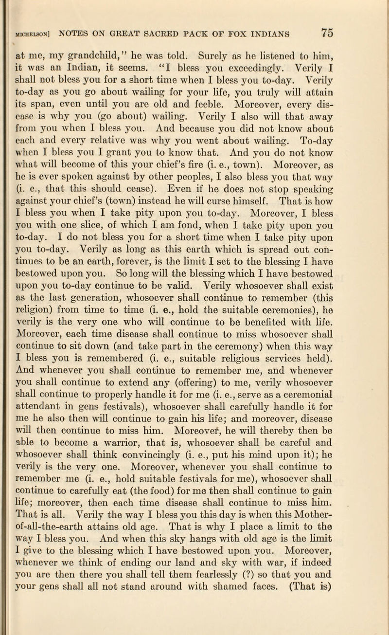 at me, my grandchild,” he was told. Surely as he listened to him, it was an Indian, it seems. “I bless you exceedingly. Verily I shall not bless you for a short time when I bless you to-day. Verily to-day as you go about wailing for your life, you truly will attain its span, even until you are old and feeble. Moreover, every dis¬ ease is why you (go about) wailing. Verily I also will that away from you when I bless you. And because you did not know about each and every relative was why you went about wailing. To-day when I bless you I grant you to know that. And you do not know what will become of this your chief’s fire (i. e., town). Moreover, as he is ever spoken against by other peoples, I also bless you that way (i. e., that this should cease). Even if he does not stop speaking against your chief’s (town) instead he will curse himself. That is how I bless you when I take pity upon you to-day. Moreover, I bless you with one slice, of which I am fond, when I take pity upon you to-day. I do not bless you for a short time when I take pity upon you to-day. Verily as long as this earth which is spread out con¬ tinues to be an earth, forever, is the limit I set to the blessing I have bestowed upon you. So long will the blessing which I have bestowed upon you to-day continue to be valid. Verily whosoever shall exist as the last generation, whosoever shall continue to remember (this religion) from time to time (i. e., hold the suitable ceremonies), he verily is the very one who will continue to be benefited with life. Moreover, each time disease shall continue to miss whosoever shall continue to sit down (and take part in the ceremony) when this way I bless you is remembered (i. e., suitable religious services held). And whenever you shall continue to remember me, and whenever you shall continue to extend any (offering) to me, verily whosoever shall continue to properly handle it for me (i. e., serve as a ceremonial attendant in gens festivals), whosoever shall carefully handle it for me he also then will continue to gain his life; and moreover, disease will then continue to miss him. Moreover, he will thereby then be able to become a warrior, that is, whosoever shall be careful and whosoever shall think convincingly (i. e., put his mind upon it); he verily is the very one. Moreover, whenever you shall continue to remember me (i. e., hold suitable festivals for me), whosoever shall continue to carefully eat (the food) for me then shall continue to gain life; moreover, then each time disease shall continue to miss him. That is all. Verily the way I bless you this day is when this Mother- of-all-the-earth attains old age. That is why I place a limit to the way I bless you. And when this sky hangs with old age is the limit I give to the blessing which I have bestowed upon you. Moreover, whenever we think of ending our land and sky with war, if indeed you are then there you shall tell them fearlessly (?) so that you and your gens shall all not stand around with shamed faces. (That is)