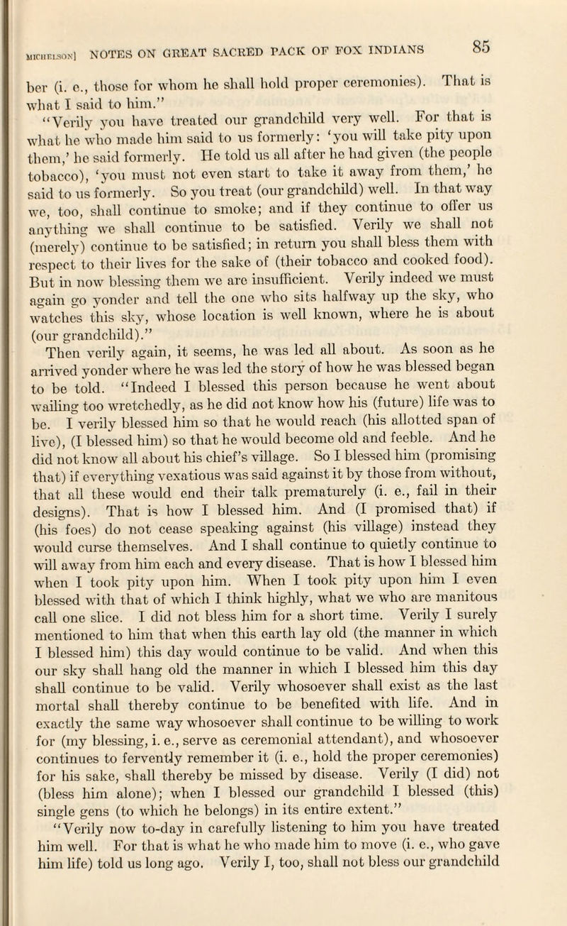 uichelson] ber (i. c., those for whom ho shall hold proper ceremonies). That is what I said to him.” “Verily you have treated our grandchild very well. For that is what he who made him said to us formerly: ‘you will take pity upon them,’ he said formerly. He told us all after he had given (the people tobacco), ‘you must not even start to take it away from them, lie said to us formerly. So you treat (our grandchild) well. In that way we, too, shall continue to smoke; and if they continue to offer us anything we shall continue to be satisfied. Verily we shall not (merely) continue to be satisfied; in return you shall bless them with respect to their lives for the sake of (their tobacco and cooked food). But in now blessing them we are insufficient. Verily indeed we must again go yonder and tell the one who sits halfway up the sky, who watches this sky, whose location is well known, where he is about (our grandchild).” Then verily again, it seems, he was led all about. As soon as he arrived yonder where he was led the story of how he was blessed began to be told. “Indeed I blessed this person because he went about wailing too wretchedly, as he did not know how his (future) life was to be. I verily blessed him so that he would reach (his allotted span of live), (I blessed him) so that he would become old and feeble. And ho did not know all about his chief’s village. So I blessed him (promising that) if everything vexatious was said against it by those from without, that all these would end their talk prematurely (i. e., fail in then- designs). That is how I blessed him. And (I promised that) if (his foes) do not cease speaking against (his village) instead they would curse themselves. And I shall continue to quietly continue to wall away from him each and every disease. That is how I blessed him when I took pity upon him. When I took pity upon him I even blessed with that of which I think highly, what we who are manitous call one slice. I did not bless him for a short time. Verily I surely mentioned to him that when this earth lay old (the manner in which I blessed him) this day would continue to be valid. And when this our sky shall hang old the manner in which I blessed him this day shall continue to be valid. Verily whosoever shall exist as the last mortal shall thereby continue to be benefited with life. And in exactly the same way whosoever shall continue to be walling to work for (my blessing, i. e., serve as ceremonial attendant), and whosoever continues to fervently remember it (i. e., hold the proper ceremonies) for his sake, shall thereby be missed by disease. Verily (I did) not (bless him alone); when I blessed our grandchild I blessed (this) single gens (to which he belongs) in its entire extent.” “Verily now to-day in carefully listening to him you have treated him well. For that is what he who made him to move (i. e., who gave him life) told us long ago. Verily I, too, shall not bless our grandchild