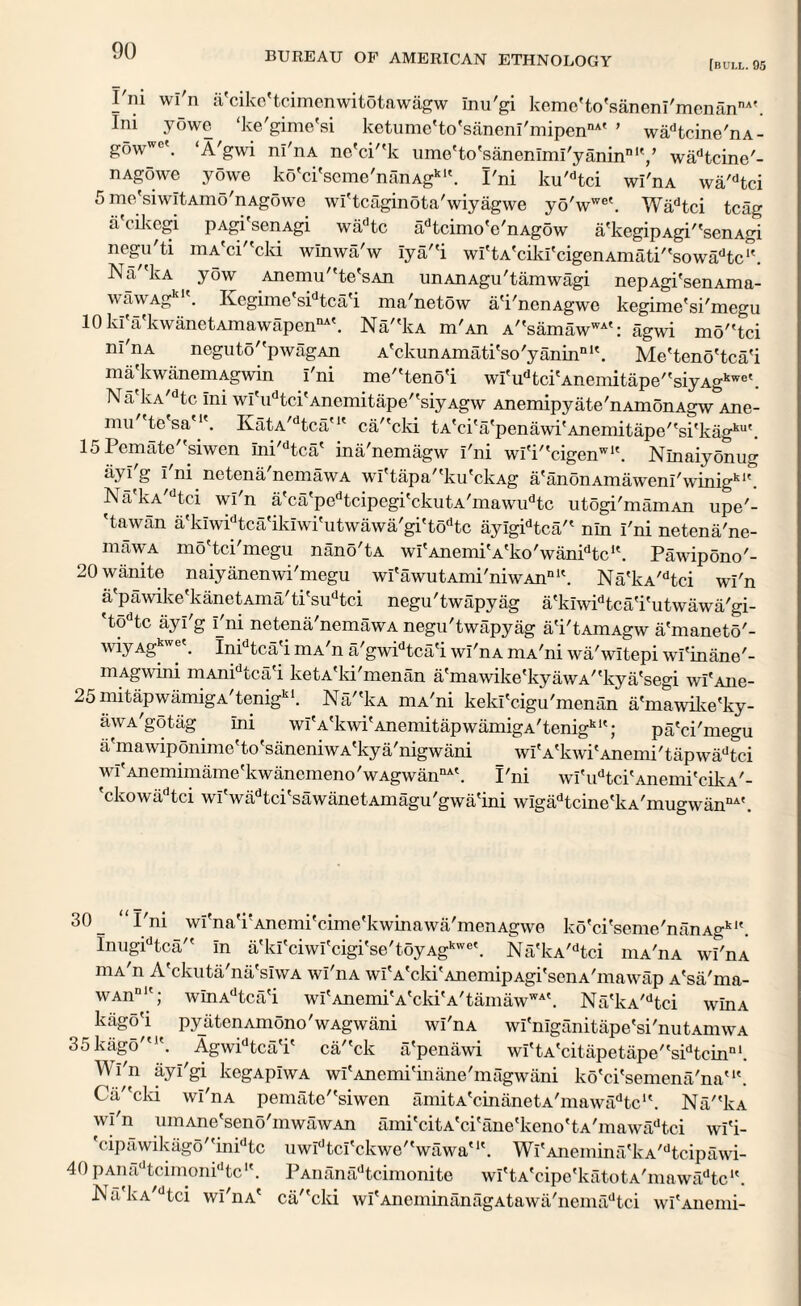 [bull. 95 I ni wl n ii cikc tcimenwitotawagw inu'gi kerne'to'saneni'rnenannA'. Ini yowe ‘ke'gime'si ketume'to'saneni'mipennAf ’ wadtcine'nA- gowW0'. ‘A'gwi ni'nA ne'cP'k ume'to'sanenimi'yaninnly wadtcine'- nAgowe yowe ko'ci'seme'nanAgk1'. I'ni ku'dtci wl'nA wa'dtci 5 ine'siwitAmo'nAgowe wi'tcaginota'wiyagwe yo'wwe\ Wadtci tcag ti cikcgi pAgi senAgi wadtc adtcimo'c'nAgow a'kegipAgP'senAgi negu'ti mA'ci'lcld winwa'w iya'fi wi'tA'ciki'cigenAmati''sowadtc‘\ Na lvA yow Anemu''te'sAn unAnAgu'tamwagi nepAgi'senAma- wawAg . Regime sidtca'i ma'netow a'i'nenAgwc kegime'si'megu 10 ki'a'kwanetAmawapenDA'. Na,fkA m'An A''samawwi': agwi mo''tci ni'nA neguto'fpwagAn A'ckunAmati'so'yanin111'. Me'teno'tca'i ma kwanemAgwin i'ni meteno'i wi'udtci'Anemitape''siyAgkwe\ Na kA/dtc ini wi'udtci'Anemitape''siyAgw Anemipyate'nAmonAgw Ane- mu tesa'K. KatA,dtca'K ca/'cki tA'ci'a'penawi'Anemitape,'si'kagku'. 15Pemate''siwen ini'dtca' ina'nemagw i'ni wi'i'tcigenwK. Ninaiyonug 1 ni netena nemawA wi'tapa/'ku'ckAg a'anonAmaweni'winigk1'. Na'kA,dtci wi'n a'ca'pedtcipegi'ckutA'mawudtc utogi'mamAn upe'- 'tawan a'kiwidtca'ikiwi'utwawa'gi'todtc ayigidtca/' nln i'ni netena'ne- mawA mo'tci'megu nano'tA wi'AnemiVko'wanPtc1'. Pawipono'- 20 wanite naiyanenwi'megu wi'awutAmi'niwAnnK. Na'kA,dtci wi'n a pawike kanetAma'ti'sudtci negu'twapyag a'kiwidtca'i'utwawa'gi- 'todtc ayi'g i_'ni netena'nemawA negu'twapyag a'i'tAmAgw a'maneto'- wiyAgkw®k Inidtca'i mA'n a'gwidtca'i wi'nA niA'ni wa'witepi wi'inane'- niAgwini niAni tea i ketA ki inenan a'niawike'kyawA''kya'segi wi'Aiie- 25mitapwamigA'tenigkl. NakA mA'ni keki'cigu'menan a'mawike'ky- awA'gotag ini wi'A'kwi'AnemitapwamigA'tenigk1'; pa'ci'megu a'mawiponime'to'saneniwA'kya'nigwani wiVkwi'Anemi'tapwadtci wi'Anemimame'kwancmeno'wAgwannA'. I'ni wi'udtci'Anemi'cikA'- 'ckowadtci wi'wadtci'sawanetAmagu'gwa'ini wigadtcine'kA'mugwanDA'. 30 _ Pni wi'na'rAnemi'cime'kwinawa/menAgwe ko'ci'seme'nanAgkl'. InugPtca in a'ki'ciwi'cigi'se'toyAgkwe\ Na'kA,dtci mA'nA w?nA niA n A ckuta na'siwA wi'nA wi'A'cki'AnemipAgi'senA'mawap A'sa'ma- WAnDlt; winAdtca'i wi'AnemiVckiVtamaw™'. Na'kA/dtci win a kiigo'i pyiiten Amono' w Agw ani wi'nA wi'niganitape'si'nutAmwA 35kago'u\ Agwidtca'i' ca/'ck a'penawi wi'tA'citapetape''sidtcinnl. Wi'n ayi'gi kegApiwA wi'Anemi'inane'magwani ko'ci'semena'na'1'. Ca''cki wi'nA pemate''siwen amitA'cinanetA'mawadtc1'. NakA wi'n uniAne'seno'mwawAn ami'citA'ci'ane'keno'tA'mawadtci wi'i- 'cipawikago''inidtc uwidtci'ckwe,'wawa'1'. Wi'Anemina'kA,dtcipawi- 40pAnadtcimonidtc1'. PAnanadtcimonite wi'tA'cipe'katotA'mawadtc1'. Na kA dtci wi'nA' ca''cki wi'AneminanagAtawa'nemadtci wi'Anenii-