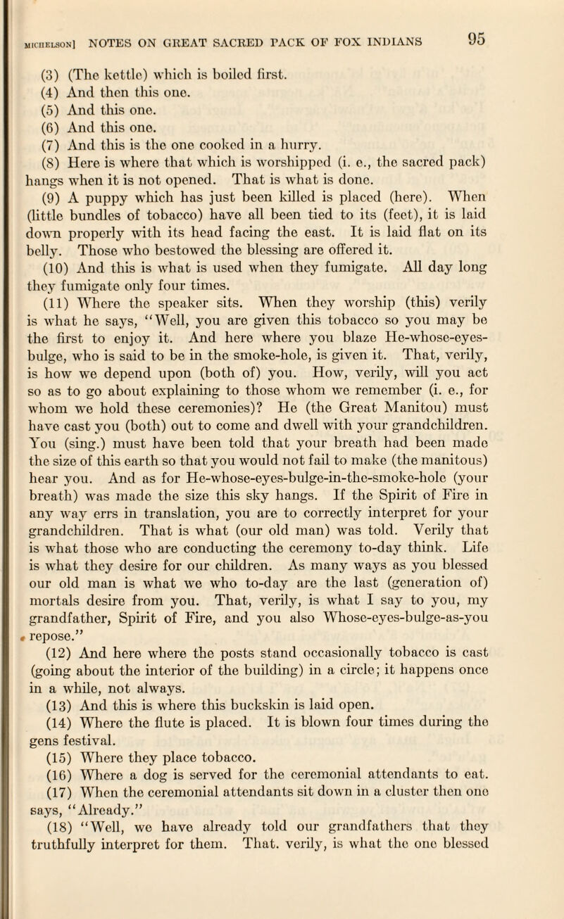 (3) (The kettle) which is boiled first. (4) And then this one. (5) And this one. (6) And this one. (7) And this is the one cooked in a hurry. (S) Here is where that which is worshipped (i. e., the sacred pack) hangs when it is not opened. That is what is done. (9) A puppy which has just been killed is placed (here). When (little bundles of tobacco) have all been tied to its (feet), it is laid down properly with its head facing the east. It is laid flat on its belly. Those who bestowed the blessing are offered it. (10) And this is what is used when they fumigate. All day long they fumigate only four times. (11) Where the speaker sits. When they worship (this) verily is what he says, “Well, you are given this tobacco so you may be the first to enjoy it. And here where you blaze He-whose-eyes- bulge, who is said to be in the smoke-hole, is given it. That, verily, is how we depend upon (both of) you. How, verily, will you act so as to go about explaining to those whom we remember (i. e., for whom we hold these ceremonies)? He (the Great Manitou) must have cast you (both) out to come and dwell with your grandchildren. You (sing.) must have been told that your breath had been made the size of this earth so that you would not fail to make (the manitous) hear you. And as for He-whose-eyes-bulge-in-the-smoke-holc (your breath) was made the size this sky hangs. If the Spirit of Fire in any way errs in translation, you are to correctly interpret for your grandchildren. That is what (our old man) was told. Verily that is what those who are conducting the ceremony to-day think. Life is what they desire for our children. As many ways as you blessed our old man is what we who to-day are the last (generation of) mortals desire from you. That, verily, is what I say to you, my grandfather, Spirit of Fire, and you also Whose-eyos-bulge-as-you « repose.” (12) And here where the posts stand occasionally tobacco is cast (going about the interior of the building) in a circle; it happens once in a while, not always. (13) And this is where this buckskin is laid open. (14) Where the flute is placed. It is blown four times during the gens festival. (15) Where they place tobacco. (16) Where a dog is served for the ceremonial attendants to eat. (17) When the ceremonial attendants sit down in a cluster then one says, “Already.” (18) “Well, wo have already told our grandfathers that they truthfully interpret for them. That, verily, is what the one blessed