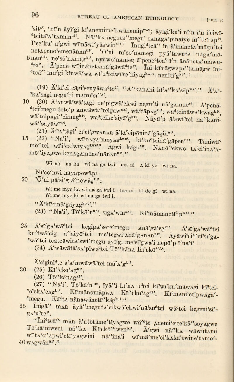 BUREAU OF AMERICAN ETHNOLOGY [bull. 05 'Sit4' 'm'n ayi'gi kl'Anemime'kwanemipWA'; ayigi'ku'i ni'n i'n i'ciwi- tdta a tAmann1'. Na''kA ncguta''megu' sAnAgA'pinaiye ni^tcitAp1'. I ce ku a gwi wi'nawl'yagwinnlV Inugidtca'< in a'inanetA'magudtci iicUpen0 emenanAn111'. 'O'ni ni'co'nAmegi pya'tawutA nAgA'mo- S° nAmegkK’ nyawo'nAmeg a'penedtca' I'n ananetA'mawu- .A f.11,6 wI'manetAma'gaw^tc1'. Ini ki'cagwAPi''tAmagw ini- tca Inu gi klnwa'wA wrudtciwrse'niyagkwct, neniti'gkc'.” (19) A'ki'citcagi'senyawadtcK, “A''kAnAni klV'kA'sap™'.” AV- 'kA'sAgi negu'ti mAmI'cI''A\ 10 (20) 1'Anwa'wa'tAgi pe'pigwa'ckwi negu'ti na'gAmutAt. A'pena- tci'megu tete'p Anwawa/'tcigawWA', wa'tapAgk1', wadtcinawA'kwagkU wa tciPAgi''cimugklS wadtcike'siya'gk'\ Naya'p a'awidtci na'W- wa/'sayawwet (21) A a tagi cl cl gwAnAn a'tA'ciponina'gagin111'. 15 (22). “Na'i', wi'nAgA'moyAgkwe', ki'kudtcina'gapennA'. Taniwa' mo tei wlVca'wiyAg1--'? Agwi kago'1'. NAno''ckwe tA'ci'inA'A- m° 'lyAgwe kenAgAmone'nanAn111'.” Wi na na ka wi na ga twi ma ni a ki ye wi na. Nl'ce'nwi nayapowapi. 20 'O'ni pa'si'g a'nowagk1': Wi me mye ka wi na ga twi i ma ni ki de gi wi na. Wi me mye ki wi na ga twi i. “ A'ki'cina'gayAgkwe\” (23) Na'i', To'ka'nnc', slgA'wIn114'. Kl'mamanetl'ip WAt >) 25 A'si'gA'wadtci. kegipA'setc'megu Ana'ga'egklt. A'si'gA'wadtci ku'twa'cig a''aiyodtci me'tegwi'Ana'gAnAn111'. Ayawi'ci'i'ci'si'gA- wadtci tcatcawitA'swi'megu ayi'gi me'si'gwa'i nepo'p I'na'ik (24) A'wawata'sA'piwadtci To'ekanA Kl'cko'tA'. A'ciginidtc aVmwawadtci ma'A'gklt. 30 (25) Ki''cko'Agkl\ (26) To/tkanAgkK. (27) Na i , To'ka'n110', iya/'i kl'nA udtci ki'wi'ku'mawAgi kidtci- '6'ckA'cAgkl\ Kl'manomapwA Ki''cko'Agk‘\ Kl'niAni'etipwAga'- 'megu. Ka'tA nanawaneti''kagku'.” 35 Iniga'' niAn aya''megutA'cikwa'ckwi'na'sudtci wadtci ke°-eni'si'- gA'i^tc1'. & “Inidtca'' mAn a'utotame'tiyAgwe wa'dtc Anemi'cite'ka''soyAgwe To'ka'niweni na'(kA Ki'cko''iwenDl'. A'gwi na''kA wawutAini wi't a'ci'aP wi'etl'y Agwini na''ina'i wi'ma'me'ci'kAka'tvvine'tAmo'- 40 wAgwan'’1'.”