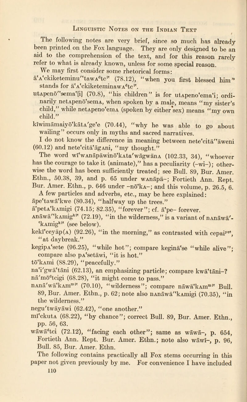 Linguistic Notes on the Indian Text t The following notes are very briof, since so much has already been printed on the Fox language. They are only designed to be an aid to the comprehension of the text, and for this reason rarely refer to what is already known, unless for some special reason. We may first consider some rhetorical forms: aVckiketeminu,'tawAdtc1' (78.12), “when you first blessed him” stands for aVckiketeminawAdtc1'. utApeno''sema'[i] (70.8), “his children” is for utApeno'ema'i; ordi¬ narily netApeno'semA, when spoken by a male, means “my sister’s child,” while netApeno'emA (spoken by either*sex) means “my own child.” kfwimamaiyo'katA'ge'e (70.44), “why he was able to go about wailing” occurs only in myths and sacred narratives. I do not know the difference in meaning between nete'cita/'aweni (60.12) and nete'cita'agAni, “my thought.” The word wi'wAnapawino'kAta'wagwanA (102.33, 34), “whoever has the courage to take it (animate),” has a peculiarity (—wi—); other¬ wise the word has been sufficiently treated; see Bull. 89, Bur. Amer. Ethn., 50.38, 39, and p. 65 under wAnapa-; Fortieth Ann. Rept. Bur. Amer. Ethn., p. 646 under -no'kA-; and this volume, p. 26.5, 6. A few particles and adverbs, etc., may be here explained: ape'tawa'kwe (80.34), “halfway up the trees.” a'petA'kAmigi (74.15; 82.35), “forever”; cf. a'pe- forever. Anawa”kAmigk1' (72.19), “in the wilderness,” is a variant of nAnawa'- 'kAmigk1' (see below). keki'ceyap(A) (92.26), “in the morning,” as contrasted with ccpaiye', “at daybreak.” kegipA'sete (96.25), “while hot”; compare kegina'se “while alive”; compare also pA'setawi, “it is hot.” to'lcAmi (88.29), “peacefully.” na'i'gwa'tani (62.13), an emphasizing particle; compare kwa'tani-? na/modtcigi (68.28), “it might come to pass.” nAna'wa'lvAm™1' (70.10), “wilderness”; compare nawa'kAin™1' Bull. 89, Bur. Amer. Ethn., p. 62; note also nAnawa/'kAmigi (70.35), “in the wilderness.” negu'twayawi (62.42), “one another.” mi'ckutA (68.22), “by chance”; correct Bull. 89, Bur. Amer. Ethn., pp. 56, 63. wawadtci (72.12), “facing each other”; same as wawa-, p. 654, Fortieth Ann. Rept. Bur. Amer. Ethn.; note also wawi-, p. 96, Bull. 85, Bur. Amer. Ethn. The following contains practically all Fox stems occurring in this paper not given previously by me. For convenience I have included