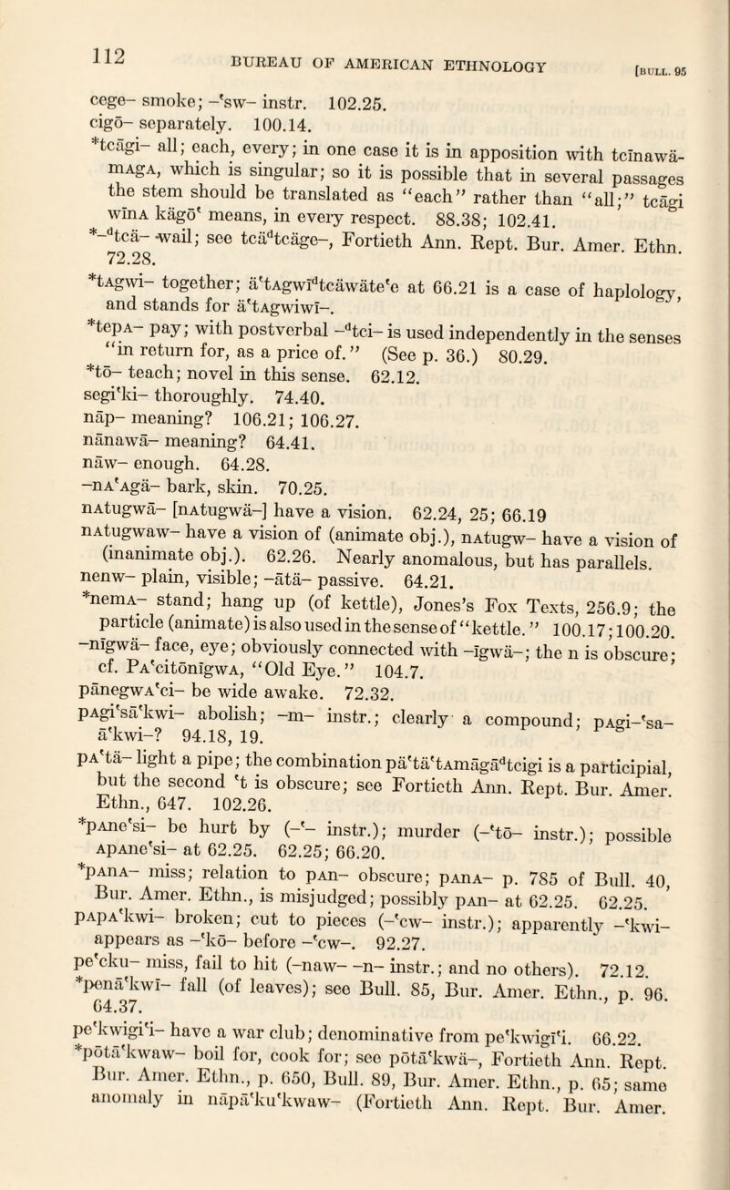 [bull. 95 cege- smoke; -'sw- instr. 102.25. cigo-separately. 100.14. Hcagi- all; each, every; in one case it is in apposition with tcinawa- niAgA, which is singular; so it is possible that in several passages the stem should be translated as “each” rather than “all;” tcagi wlnA kago' means, in every respect. 88.38; 102.41. *-dtca- -wail; see tciidtcage-, Fortieth Ann. Kept. Bur. Amer Ethn 72.28. tAgwi- together; a'tAgwIdtcawate'c at 66.21 is a case of haplology and stands for a'tAgwiwi—. *tepA- pay; with postvcrbal -dtci- is used independently in the senses “in return for, as a price of.” (See p. 36.) 80.29. *to- teach; novel in this sense. 62.12. segi'ki- thoroughly. 74.40. nap-meaning? 106.21; 106.27. nanawa- meaning? 64.41. naw- enough. 64.28. -nA'Aga- bark, skin. 70.25. nAtugwa- [nAtugwa-] have a vision. 62.24, 25; 66.19 nAtugwaw- have a vision of (animate obj.), nAtugw- have a vision of (inanimate obj.). 62.26. Nearly anomalous, but has parallels, nenw- plain, visible; -ata- passive. 64.21. *nemA- stand; hang up (of kettle), Jones’s Fox Texts, 256.9; the particle (animate) is also used in the sense of “kettle. ” 100.17; 100.20 -nigwa- face, eye; obviously connected with -Igwa-; the n is obscure* cf. PA'citonlgwA, “Old Eye.” 104.7. panegwA'ci- be wide awake. 72.32. pAgi'sa'kwi- abolish; -m- instr.; clearly a compound; pAgi-'sa- a'kwi-? 94.18, 19. pA'ta- light a pipe; the combination pa'ta'tAmagadtcigi is a participial, but the second 't is obscure; see Fortieth Ann. Kept Bur Amer' Ethn., 647. 102.26. *pAne'si- be hurt by (-'- instr.); murder (-'to- instr.); possible ApAnc'si- at 62.25. 62.25; 66.20. *Paiia— miss; relation to pAn- obscure; p.-uiA- p. 7S5 of Bull. 40, Bur. Amer. Ethn., is misjudged; possibly pAn- at 62.25. 62.25. PAPA'kwi— broken; cut to pieces (-'cw- instr.); apparently -'kwi- appears as -*ko- before -'cw-. 92.27. pe cku- miss, fail to hit (-naw—n- instr.; and no others). 72.12. *pena'kwl- fall (of leaves); see Bull. 85, Bur. Amer. Ethn d *^96 64.37. ’ ^‘ pe'kwigi'i- have a war club; denominative from pe'kwigi'i. 66.22. *pota'kwaw- boil for, cook for; seo pota'kwa-, Fortieth Ann. Rept. Bur. Amer. Ethn., p. 650, Bull. 89, Bur. Amer. Ethn., p. 65; same anomaly in napa'ku'kwaw- (Fortieth Ann. Rept. Bur. Amer.