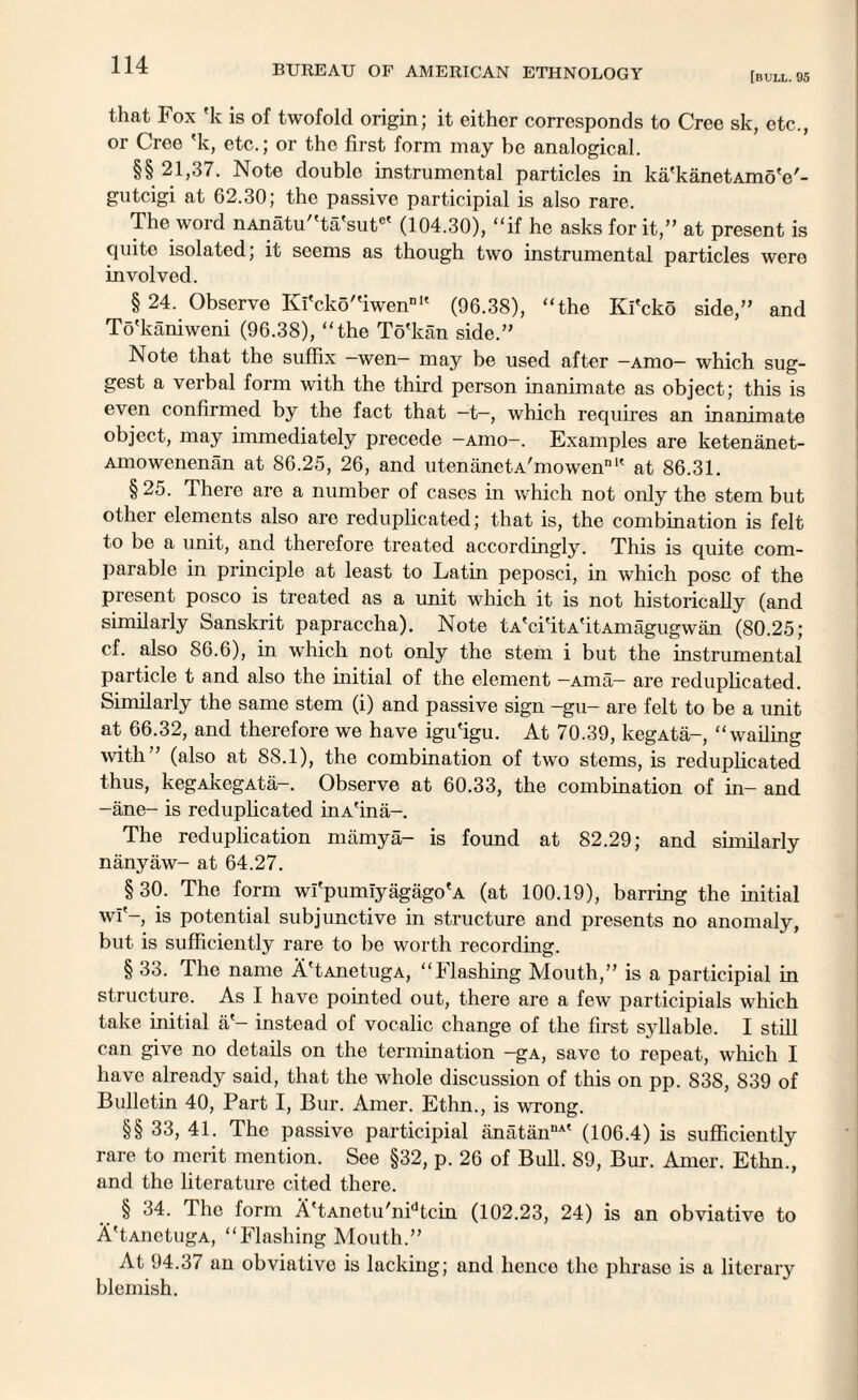 [bull. 95 that Fox 'k is of twofold origin; it either corresponds to Cree sk, etc., or Cree 'k, etc.; or the first form may be analogical. §§ 21,37. Note double instrumental particles in ka'kanetAmoV- gutcigi at 62.30; the passive participial is also rare. The word nAnatu'Ta'sut6' (104.30), “if he asks for it,” at present is quite isolated; it seems as though two instrumental particles were involved. § 24. Observe Kl'cko''iwennK (96.38), “the Ki'cko side,” and To'kaniweni (96.38), “the To'kan side.” Note that the suffix —wen— may be used after -Amo— which sug¬ gest a verbal form with the third person inanimate as object; this is even confirmed by the fact that —t—, which requires an inanimate object, may immediately precede -aiuo-. Examples are ketenanet- Amowenenan at 86.25, 26, and utenanetA'mowen111' at 86.31. § 25. There are a number of cases in which not only the stem but other elements also arc reduplicated; that is, the combination is felt to be a unit, and therefore treated accordingly. This is quite com¬ parable in principle at least to Latin peposci, in which pose of the present posco is treated as a unit which it is not historically (and similarly Sanskrit papraccha). Note tA'ci'itA'itAmagugwan (80.25; cf. also 86.6), in which not only the stem i but the instrumental particle t and also the initial of the element —Ama— are reduplicated. Similarly the same stem (i) and passive sign -gu- are felt to be a unit at 66.32, and therefore we have igu'igu. At 70.39, kegAta-, “wailing with” (also at 88.1), the combination of two stems, is reduplicated thus, kegAkegAta-. Observe at 60.33, the combination of in- and -ane- is reduplicated inA'ina-. The reduplication mamya- is found at 82.29; and similarly nanyaw- at 64.27. §30. The form wl'pumiyagago'A (at 100.19), barring the initial wi'-, is potential subjunctive in structure and presents no anomaly, but is sufficiently rare to be worth recording. § 33. The name A'tAnetugA, “Flashing Mouth,” is a participial in structure. As I have pointed out, there are a few participials which take initial ii'- instead of vocalic change of the first syllable. I still can give no details on the termination -gA, save to repeat, which I have already said, that the whole discussion of this on pp. 838, 839 of Bulletin 40, Part I, Bur. Amer. Ethn., is wrong. §§ 33, 41. The passive participial anatanDA' (106.4) is sufficiently rare to merit mention. See §32, p. 26 of Bull. 89, Bur. Amer. Ethn., and the literature cited there. § 34. 1 he form A'tAnetu'nFtcin (102.23, 24) is an obviative to A'tAuetugA, “Flashing Mouth.” At 94.37 an obviativo is lacking; and hence the phrase is a literary blemish.